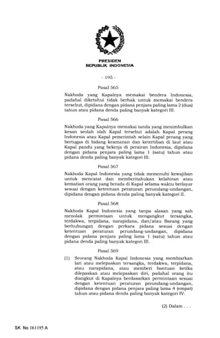 I r rJE rl :TrltTItil[If*Int
-195-
Pasal 565
Nakhoda yang Kapalnya memakai bendera Indonesia,
padahal diketahui tidak berhak untuk memakai bendera
tersebut, dipidana dengan pidana penjara paling lama 2 (dua)
tahun atau pidana denda paling banyak kategori III.
Pasal 566
Nakhoda yang Kapalnya memakai tanda yang menimbulkan
kesan seolah olah Kapal tersebut adalah Kapal perang
Indonesia atau Kapal pemerintah selain Kapal perang yang
bertugas di bidang keamanan dan ketertiban di laut atau
Kapal pandu yang bekerja di perairan Indonesia, dipidana
dengan pidana penjara paling lama I (satu) tahun atau
pidana denda paling banyak kategori III.
Pasal 567
Nakhoda Kapal Indonesia yang tidak memenuhi kewajiban
untuk mencatat dan memberitahukan kelahiran atau
kematian orang yang berada di Kapal selama waktu berlayar
sesuai dengan ketentuan peraturan perundang-undangan,
dipidana dengan pidana denda paling banyak kategori II.
Pasal 568
Nakhoda Kapal Indonesia yang tanpa alasan yang sah
menolak permintaan untuk mengangkut tersangka,
terdakwa, terpidana, narapidana, dan/ atau Barang yang
berhubungan dengan perkara pidana sesuai dengan
ketentuan peraturan perundang-undangan, dipidana
dengan pidana penjara paling lama 1 (satu) tahun atau
pidana denda paling banyak kategori IIL
Pasal 569
(1) Seorang Nakhoda Kapal Indonesia yang membiarkan
lari atau melepaskan tersangka, terdakwa, terpidana,
atau narapidana, atau memberi bantuan ketika
dilepaskan atau melepaskan diri, padahal orang itu
diangkut di Kapalnya berdasarkan permintaan sesuai
dengan ketentuan peraturan perundang-undangan,
dipidana dengan pidana penjara paling lama 4 (empat)
tahun atau pidana denda paling banyak kategori IV.
SK No 16ll95A
(2) Dalam . . .
 