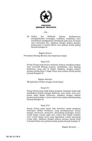 FI-J TEtrIilIIEEtrtrEM
-t96-
(21 Dalam hal Nakhoda karena kealpaannya
mengakibatkan tersangka, terdakwa, terpidana, atau
narapidana sebagaimana dimaksud pada ayat (1) lepas
atau melarikan diri, dipidana dengan pidana penjara
paling lama 6 (enam) Bulan atau pidana denda paling
banyak kategori IL
Bagran Kelima
Perusakan Barang Muatan dan Keperluan Kapal
Pasal 570
Setiap Orang yErng secara melawan hukum menghancurkan
atau merusak Barang muatan, perbekalan, atau Barang
keperluan yang ada di Kapal, dipidana dengan pidana
penjara paling lama 3 (tiga) tahun atau pidana denda paling
banyak kategori IV.
Bagran Keenam
Menjalankan Profesi sebagai Awak Kapal
Pasal 571
Setiap Orang yang tidak dalam keadaan terpaksa tanpa hak
melakukan profesi sebagai Nakhoda, juru mudi, atau juru
mesin pada Kapal Indonesia, dipidana dengan pidana
penjara paling lama I (satu) tahun atau pidana denda paling
banyak kategori IV.
Pasal 572
Setiap Orang yang tanpa hak memakai tanda pengenal
walaupun sedikit berlainan, yang pemakaiannya sesuai
dengan ketentuan peraturan perundang-undangan hanya
untuk Kapal rumah sakit atau sekoci dari Kapal tersebut
atau untuk Kapal kecil yang digunakan untuk menolong
orang sakit, dipidana dengan pidana penjara paling lama
6 (enam) Bulan atau pidana denda paling banyak kategori II.
SK No 16l196A
Bagian Ketqiuh . . .
 