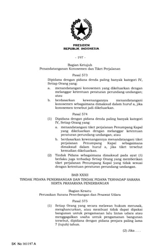 PRESIDEN
REPUBUK INOONESIA
-t97-
Bagian Ketujuh
Penandatanganan Konosemen dan Tiket Perjalanan
Pasal 573
Dipidana dengan pidana denda paling banyak kategori IV,
Setiap Orang yang:
a. menandatangani konosemen yang dikeluarkan dengan
melanggar ketentuan peraturan perundang-undangan;
atau
b. berdasarkan kewenangannya menandatangani
konosemen sebagaimana dimaksud dalam huruf a, jika
konosemen tersebut jadi dikeluarkan.
Pasal 574
(1) Dipidana dengan pidana denda paling banyak kategori
IV, Setiap Orang yang:
a. menandatangani tiket perjalanan Penumpang Kapal
yang dikeluarkan dengan melanggar ketentuan
peraturan perundang-undangan; atau
b. berdasarkan kewenangannya menandatangani tiket
perjalanan Penumpang Kapal sebagaimana
dimaksud dalam huruf a, jika tiket tersebut
kemudian dikeluarkan.
(21 Tindak Pidana sebagaimana dimaksud pada ayat (1)
berlaku juga terhadap Setiap Orang yang memberikan
tiket perjalanan Penumpang Kapal yang tidak sesuai
dengan ketentuan peraturan penrndang-undangan.
BAB XXXII
TINDAK PIDANA PENERBANGAN DAN TINDAK PIDANA TERHADAP SARANA
SERTA PRASARANA PENERBANGAN
Bagian Kesatu
Perusakan Sarana Penerbangan dan Pesawat Udara
Pasal 575
(1) Setiap Orang yang secara melawan hukum merusak,
menghancurkan, atau membuat tidak dapat dipakai
bangunan untuk pengamanan lalu lintas udara atau
menggagalkan usaha untuk pengamanan bangunan
tersebut, dipidana dengan pidana penjara paling lama
7 (tqiuh) tahun.
(2)Jika...
SK No 16ll97A
 