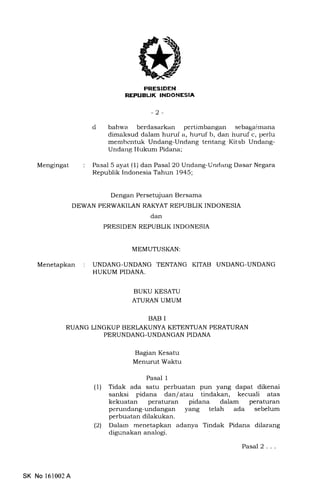 PRESIDEN
REI'UELIK TNDONESIA
-2-
d bahs'a berdasarkan pertimbangan sebagairnana
dimaksud dalam huruf a, huruf b, dan huruf c, perlu
memberrtuk Undang-Undang tentang Kitab Undang-
Undang Hukurn Pidana;
Pasal 5 ayat (1) dan Pasal 20 Undang-Undarrg Dasar Negara
Republik Indonesia Tahun 1945;
Mengingat
Menetapkan
Dengan Persetujuan Bersama
DEWAN PERWAKILAN RAKYAT REPUBLIK INDONESIA
dan
PRESIDEN REPUBLIK INDONESIA
MEMUTUSKAN:
UNDANG.UNDANG TENTANG KITAB UNDANG-UNDANG
HUKUM PIDANA.
BUKU KESATU
ATURAN UMUM
BAB I
RUANG LINGKUP BERLAKUI.IYA KETENTUAN PERATURAN
PERUNDANG-UNDANGAN PIDANA
Bagran Kesatu
Menurut Waktu
Pasal 1
(1) Tidak ada satu perbuatan pun yang dapat dikenai
sanksi pidana dan/atau tindakan, kecuali atas
kekuatan peraturan pidana dalam peraturan
perundang-undangan yang telah ada sebelum
perbuatan dilakukan.
(21 Dalarn menetapkan adanya Tindak Pidana dilarang
digunakan analogi.
Pasal 2...
SK No 161002A
 