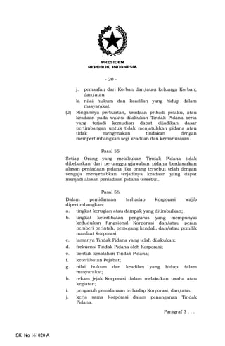 (
PRESIDEN
REPUBUK INDONESIA
-20-
j. pemaafan dari Korban dan/atau keluarga Korban;
dan/ atau
k. nilai hukum dan keadilan yang hidup dalam
masyarakat.
(2) Ringannya perbuatan, keadaan pribadi pelaku, atau
keadaan pada waktu dilakukan Tindak Pidana serta
yang terjadi kemudian dapat dijadikan dasar
pertimbangan untuk tidak menjatuhkan pidana atau
tidak mengenakan tindakan dengan
mempertimbangkan segi keadilan dan kemanusiaan.
Pasal 55
Setiap Orang yang melakukan Tindak Pidana tidak
dibebaskan dari pertanggungiawaban pidana berdasarkan
alasan peniadaan pidana jika orang tersebut telah dengan
sengaja menyebabkan terjadinya keadaan yang dapat
menjadi alasan peniadaan pidana tersebut.
Pasal 56
Dalam pemidanaan terhadap Korporasi wajib
dipertimbangkan:
a. tingkat kerugian atau dampak yang ditimbulkan;
b. tingkat keterlibatan pengunrs yang mempunyai
kedudukan fungsional Korporasi dan/ atau peran
pemberi perintah, pemegang kendali, dan/ atau pemilik
manfaat Korporasi;
c. lamanya Tindak Pidana yang telah dilakukan;
d. frekuensi Tindak Pidana oleh Korporasi;
e. bentuk kesalahan Tindak Pidana;
f. keterlibatanPejabat;
g. nilai hukum dan keadilan yang hidup dalam
masyarakat;
h. rekam jejak Korporasi dalam melakukan usaha atau
kegiatan;
i. pengaruh pemidanaan terhadap Korporasi; dan/ atau
j. kerja sama Korporasi dalam penanganan Tindak
Pidana.
SK No 161020A
Paragraf 3 . . .
 