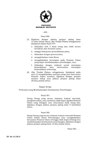 REPTIBUK INDONESIA
-200-
Pasal 580
(1) Dipidana dengan pidana penjara paling lama
15 (lima belas) tahun, jika Tindak Pidana sebagaimana
dimaksud dalam Pasal 579:
a. dilakukan oleh 2 (dua) orang atau lebih secara
bersekutu dan bersama-sama;
b. sebagai kelanjutan permufakatan jahat;
c. dilakukan dengan perencanaan;
d. mengakibatkan Luka Berat;
e. mengakibatkan kerusakan pada Pesawat Udara
yang dapat membahayakan penerbangan; atau
f. dilakukan dengan maksud untuk merampas
kemerdekaan atau meneruskan merampas
kemerdekaan seseorang.
(21 Jika Tindak Pidana sebagaimana dimaksud pada
ayat (1) mengakibatkan matinya orang atau hancurnya
Pesawat Udara tersebut, dipidana dengan penjara
seumur hidup atau pidana penjara paling lama
20 (dua puluh) tahun.
Bagian Ketiga
Perbuatan yang Membahayakan Keselamatan Penerbangan
Pasal 581
Setiap Orang yang secara melawan hukum merusak,
menghancurkan, atau membuat tidak dapat dipakai Pesawat
Udara yang sebagian atau seluruhnya milik orang lain,
dipidana dengan pidana penjara paling lama 9 (sembilan)
tahun.
Pasal 582
Setiap Orang yang secara melawan hukum merusak Pesawat
Udara Dalam Dinas Penerbangan atau mengakibatkan
kerusakan Pesawat Udara sehingga tidak dapat terbang atau
membahayakan keselamatan penerbangan, dipidana dengan
pidana penjara paling lama l2 (dua belas) tahun.
SK No 161200A
Pasal 583. . .
 