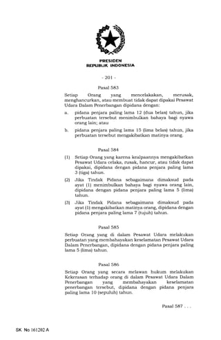 I
rEIItrtrf,ItrEEtrtrEIA
-201 -
Pasal 583
Setiap Orang yang mencelakakan, merusak,
menghancurkan, atau membuat tidak dapat dipakai Pesawat
Udara Dalam Penerbangan dipidana dengan:
a. pidana penjara paling lama 12 (dua belas) tahun, jika
perbuatan tersebut menimbulkan bahaya bagi nyawa
orang lain; atau
b. pidana penjara paling lama 15 (lima belas) tahun, jika
perbuatan tersebut mengakibatkan matinya orang.
Pasal 584
(1) Setiap Orang yang karena kealpaannya mengakibatkan
Pesawat Udara celaka, rusak, hancur, atau tidak dapat
dipakai, dipidana dengan pidana penjara paling lama
3 (tiga) tahun.
l2l Jika Tindak Pidana sebagaimana dimaksud pada
ayat (1) menimbulkan bahaya bagi nyawa orang lain,
dipidana dengan pidana penjara paling lama 5 (lima)
tahun.
(3) Jika Tindak Pidana sebagaimana dimaksud pada
ayat (1) mengakibatkan matinya orang, dipidana dengan
pidana penjara paling lama 7 (tujuh) tahun.
Pasal 585
Setiap Orang yang di dalam Pesawat Udara nielakukan
perbuatan yang membahayakan keselamatan Pesawat Udara
Dalam Penerbangan, dipidana dengan pidana penjara paling
lama 5 (lima) tahun.
Pasal 586
Setiap Orang yang secara melawan hukum melakukan
Kekerasan terhadap orang di dalam Pesawat Udara Dalam
Penerbangan yang membahayakan keselamatan
penerbangan tersebut, dipidana dengan pidana penjara
paling lama 10 (sepuluh) tahun.
SK No 161202A
Pasal 587...
 