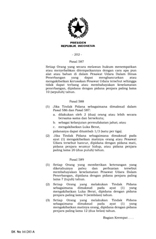PRESIDEN
REPUEIJK INDONESIA
-202-
Pasal 587
Setiap Orang y€rng secara melawan hukum menempatkan
atau menyebabkan ditempatkannya dengan cara apa pun
alat atau bahan di dalam Pesawat Udara Dalam Dinas
Penerbangan yang dapat atau
mengakibatkan kerusakan Pesawat Udara tersebut sehingga
tidak dapat terbang atau membahayakan keselamatan
penerbangan, dipidana dengan pidana penjara paling lama
10 (sepuluh) tahun.
Pasal 588
(1) Jika Tindak Pidana sebagaimana dimaksud dalam
Pasal 586 dan Pasal 587:
a. dilakukan olel: 2 (dua) orang atau lebih secara
bersama-sama dan bersekutu;
b. sebagai kelanjutan permufakatan jahat; atau
c. mengakibatkan Luka Berat,
pidananya dapat ditamb ah I /3 (satu per tiga).
(21 Jika Tindak Pidana sebagaimana dimaksud pada
ayat (1) mengakibatkan matinya orang atau Pesawat
Udara tersebut hancur, dipidana dengan pidana mati,
pidana penjara seumur hidup, atau pidana penjara
paling lama 20 (dua puluh) tahun.
Pasal 589
(1) Setiap Orang yang memberikan keterangan yang
diketahuinya palsu dan perbuatan tersebut
membahayakan keselamatan Pesawat Udara Dalam
Penerbangan, dipidana dengan pidana penjara paling
lama 7 (tujuh) tahun.
l2l Setiap Orang yang melakukan Tindak Pidana
sebagaimana dimaksud pada ayat (1) yang
mengakibatkan Luka Berat, dipidana dengan pidana
penjara paling lama 9 (sembilan) tahun.
(3) Setiap Orang yang melakukan Tindak Pidana
sebagaimana dimaksud pada ayat (1) yang
mengakibatkan matinya orang, dipidana dengan pidana
penjara paling lama 12 (dua belas) tahun.
BagianKeempat...
SK No 161203 A
 