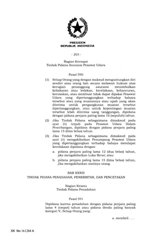 I
-203-
BAB XXXII
TINDAK PIDANA PENADAHAN, PENERBITAN, DAN PENCETAKAN
Bagian Kesatu
Tindak Pidana Penadahan
Bagian Keempat
Tindak Pidana Asuransi Pesawat Udara
Pasal 590
(l) Setiap Orang yang dengan maksud menguntungkan diri
sendiri atau orang lain secara melawan hukum atas
kerugian penanggung asuransi menimbulkan
kebakaran atau ledakan, kecelakaan, kehancuran,
kerusakan, atau membuat tidak dapat dipakai Pesawat
Udara yang dipertanggungkan terhadap bahaya
tersebut atau yang muatannya atau upah yang akan
diterima untuk pengangkutan muatan tersebut
dipertanggungkan, atau untuk kepentingan muatan
tersebut telah diterima uang tanggungan, dipidana
dengan pidana penjara paling lama 10 (sepuluh) tahun.
l2l Jika Tindak Pidana sebagaimana dimaksud pada
ayat (1) terjadi pada Pesawat Udara Dalam
Penerbangan, dipidana dengan pidana penjara paling
lama 15 (lima belas) tahun.
(3) Jika Tindak Pidana sebagaimana dimaksud pada
ayat (1) mengakibatkan Penumpang Pesawat Udara
yang dipertanggungkan terhadap bahaya mendapat
kecelakaan dipidana dengan:
a. pidana penjara paling lama 12 (dua belas) tahun,
jika mengakibatkan Luka Berat; atau
b. pidana penjara paling lama 15 (lima belas) tahun,
jika mengakibatkan matinya orang.
Pasal 59 1
Dipidana karena penadahan dengan pidana penjara paling
lama 4 (empat) tahun atau pidana denda paling banyak
kategori V, Setiap Orang yang:
SK No 161204A
a. membeli . . .
 