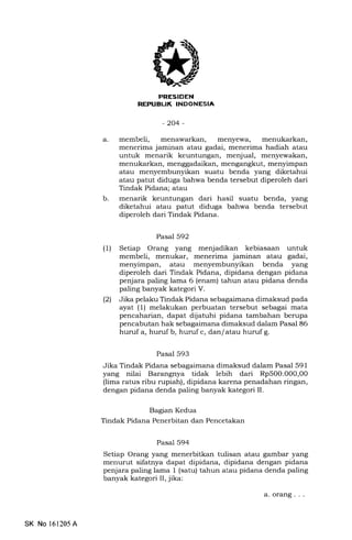 PRESIDEN
REPUELIK INDONESIA
-204-
a. membeli, menawarkan, menyewa, menukarkan,
menerima jaminan atau gadai, menerima hadiah atau
untuk menarik keuntungan, menjual, menyewakan,
menukarkan, menggadaikan, mengangkut, menyimpan
atau menyembunyikan suatu benda yang diketahui
atau patut diduga bahwa benda tersebut diperoleh dari
Tindak Pidana; atau
menarik keuntungan dari hasil suatu benda, yang
diketahui atau patut diduga bahwa benda tersebut
diperoleh dari Tindak Pidana.
b
Pasal 592
(1) Setiap Orang yang menjadikan kebiasaan untuk
membeli, menukar, menerima jaminan atau gadai,
menyimpan, atau menyembunyikan benda yang
diperoleh dari Tindak Pidana, dipidana dengan pidana
penjara paling lama 6 (enam) tahun atau pidana denda
paling banyak kategori V.
(21 Jika pelaku Tindak Pidana sebagaimana dimaksud pada
ayat (1) melakukan perbuatan tersebut sebagai mata
pencaharian, dapat dijatuhi pidana tambahan berupa
pencabutan hak sebagaimana dimaksud dalam Pasal 86
huruf a, huruf b, huruf c, dan/atau huruf g.
Pasal 593
Jika Tindak Pidana sebagaimana dimaksud dalam Pasal 591
yang nilai Barangnya tidak lebih dari Rp500.000,00
(lima ratus ribu rupiah), dipidana karena penadahan ringan,
dengan pidana denda paling banyak kategori II.
Bagian Kedua
Tindak Pidana Penerbitan dan Pencetakan
Pasal 594
Setiap Orang yang menerbitkan tulisan atau gambar yang
menurut sifatnya dapat dipidana, dipidana dengan pidana
penjara paling lama 1 (satu) tahun atau pidana denda paling
banyak kategori II, jika:
a. orang . . .
SK No l61205A
 