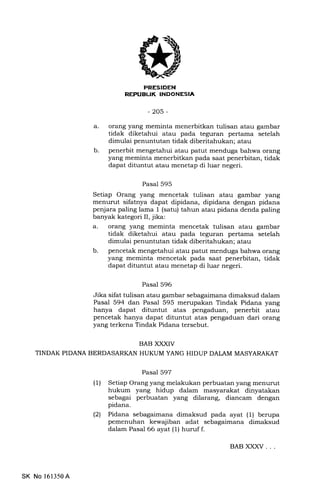 REFTIBUK INDONESIA
-205-
orang yEmg meminta menerbitkan tulisan atau gambar
tidak diketahui atau pada teguran pertama setelah
dimulai penuntutan tidak diberitahukan; atau
penerbit mengetahui atau patut menduga bahwa orang
yang meminta menerbitkan pada saat penerbitan, tidak
dapat dituntut atau menetap di luar negeri.
Pasal 595
Setiap Orang yang mencetak tulisan atau gambar yang
menurut sifatnya dapat dipidana, dipidana dengan pidana
penjara paling lama 1 (satu) tahun atau pidana denda paling
banyak kategori II, jika:
a. orang yang meminta mencetak tulisan atau gambar
tidak diketahui atau pada teguran pertama setelah
dimulai penuntutan tidak diberitahukan; atau
b. pencetak mengetahui atau patut menduga bahwa orang
yang meminta mencetak pada saat penerbitan, tidak
dapat dituntut atau menetap di luar negeri.
Pasal 596
Jika sifat tulisan atau gambar sebagaimana dimaksud dalam
Pasal 594 dan Pasal 595 merupakan Tindak Pidana yang
hanya dapat dituntut atas pengaduan, penerbit atau
pencetak hanya dapat dituntut atas pengaduan dari orang
yang terkena Tindak Pidana tersebut.
BAB XXXIV
TINDAK PIDANA BERDASARKAN HUKUM YANG HIDUP DAI,AM MASYARAKAT
Pasal 597
(1) Setiap Orang yang melakukan perbuatan yang menurut
hukum yang hidup dalam masyarakat dinyatakan
sebagai perbuatan yang dilarang, diancam dengan
pidana.
(21 Pidana sebagaimana dimaksud pada ayat (1) berupa
pemenuhan kewajiban adat sebagaimana dimaksud
dalam Pasal 66 ayat (1) huruf f.
a
b
SK No 161350A
BAB XXXV. . .
 