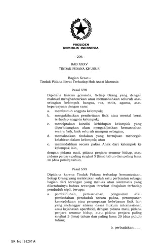 lt
-206-
BAB XXXV
TINDAK PIDANA KHUSUS
Bagian Kesatu
Tindak Pidana Berat Terhadap Hak Asasi Manusia
Pasal 598
Dipidana karena genosida, Setiap Orang yang dengan
maksud menghancurkan atau memusnahkan seluruh atau
sslagian kelompok bangsa, ras, etnis, agama, atau
kepercayaan dengan cara:
a. membunuh anggota kelompok;
b. mengakibatkan penderitaan fisik atau mental berat
terhadap anggota kelompok;
c. menciptakan kondisi kehidupan kelompok yang
diperhitungkan akan mengakibatkan kemusnahan
secara fisik, baik seluruh maupun sebagian;
d. memaksakan tindakan yang bertujuan mencegah
kelahiran dalam kelompok; atau
e. memindahkan secara paksa Anak dari kelompok ke
kelompok lain,
dengan pidana mati, pidana penjara seumur hidup, atau
pidana penjara paling singkat 5 (lima) tahun dan paling lama
20 (dua puluh) tahun.
Pasal 599
Dipidana karena Tindak Pidana terhadap kemanusiaan,
Setiap Orang yang melakukan salah satu perbuatan sebagai
b"gian dari serangan yang meluas atau sistematis yang
diketahuinya bahwa serangan tersebut ditujukan terhadap
penduduk sipil, berupa:
a. pembunuhan, pemusnahan, pengusiran atau
pemindahan penduduk secara paksa, perampasan
kemerdekaan atau perampasan kebebasan fisik lain
yang melanggar aturan dasar hukum internasional,
atau kejahatan apartheid, dengan pidana mati, pidana
penjara seumur hidup, atau pidana penjara paling
singkat 5 (lima) tahun dan paling lama 20 (dua puluh)
tahun;
SK No 161207A
b. perbudakan. . .
 