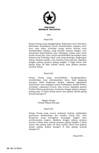 NEFUBUK INDONESIA,
-204-
Pasal 601
Setiap Orang yang menggunakan Kekerasan atau Ancaman
Kekerasan bermaksud untuk menimbulkan suasana teror
atau rasa takut terhadap orang secara meluas atau
menimbulkan Korban yang bersifat massal dengan cara
merampas kemerdekaan atau hilangnya nyawa atau harta
benda orang lain, atau untuk menimbulkan kerusakan atau
kehancuran terhadap objek vital yang strategis, lingkungan
hidup, fasilitas publik, atau fasilitas internasional, dipidana
dengan pidana penjara paling singkat 3 (tiga) tahun dan
paling lama 2O (dua puluh) tahun atau pidana penjara
seumur hidup.
Pasal 6O2
Setiap Orang yang menyediakan, mengumpulkan,
memberikan, atau meminjamkan dana, baik langsung
maupun tidak langsung, dengan maksud digunakan
seluruhnya atau sebagian untuk melakukan Tindak Pidana
terorisme, organisasi teroris, atau teroris, dipidana karena
Tindak Pidana pendanaan terorisme dengan pidana penjara
paling lama 15 (lima belas) tahun dan pidana denda paling
banyak kategori V.
Bagian Ketiga
Tindak Pidana Korupsi
Pasal 6O3
Setiap Orang yang secara melawan hukum melakukan
perbuatan memperkaya diri sendiri, orang lain, atau
Korporasi yang menrgikan keuangan negara atau
perekonomian negara, dipidana dengan pidana penjara
seumur hidup atau pidana penjara paling singkat 2 (dua)
tahun dan paling lama 20 (dua puluh) tahun dan pidana
denda paling sedikit kategori II dan paling banyak
kategori VI.
SK No 161209A
Pasal 6O4...
 