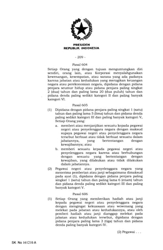 j
PNESIDEN
NEPUELIK INDONESIA
-209-
Pasal 604
Setiap Orang yang dengan tujuan menguntungkan diri
sendiri, orang lain, atau Korporasi menyalahgunakan
kewenangan, kesempatan, atau sarana yang ada padanya
karena jabatan atau kedudukan yang merugikan keuangan
negara atau perekonomian negara, dipidana dengan pidana
penjara seumur hidup atau pidana penjara paling singkat
2 (dua) tahun dan paling lama 20 (dua puluh) tahun dan
pidana denda paling sedikit kategori II dan paling banyak
kategori VI.
Pasal 605
(1) Dipidana dengan pidana penjara paling singkat 1 (satu)
tahun dan paling lama 5 (lima) tahun dan pidana denda
paling sedikit kategori III dan paling banyak kategori V,
Setiap Orang yang:
a. memberi atau menjanjikan sesuatu kepada pegawai
negeri atau penyelenggara negara dengan maksud
supaya pegawai negeri atau penyelenggara negara
tersebut berbuat atau tidak berbuat sesuatu dalam
jabatannya, yang bertentangan dengan
kewaj ibannya; atau
b. memberi sesuatu kepada pegawai negeri atau
penyelenggara negara karena atau berhubungan
dengan sesuatu yang bertentangan dengan
kewajiban, yang dilakukan atau tidak dilakukan
dalam jabatannya.
l2l Pegawai negeri atau penyelenggara negara yang
menerima pemberian atau janji sebagaimana dimaksud
pada ayat (l), dipidana dengan pidana penjara paling
singkat 1 (satu) tahun dan paling lama 6 (enam) tahun
dan pidana denda paling sedikit kategori III dan paling
banyak kategori V.
Pasal 606
(1) Setiap Orang yang memberikan hadiah atau janji
kepada pegawai negeri atau penyelenggara negara
dengan mengingat kekuasaan atau wewenang yang
melekat pada jabatan atau kedudukannya, atau oleh
pemberi hadiah atau janji dianggap melekat pada
jabatan atau kedudukan tersebut, dipidana dengan
pidana penjara paling lama 3 (tiga) tahun dan pidana
denda paling banyak kategori IV.
(2) Pegawai . . .
SK No l6l2l0A
 