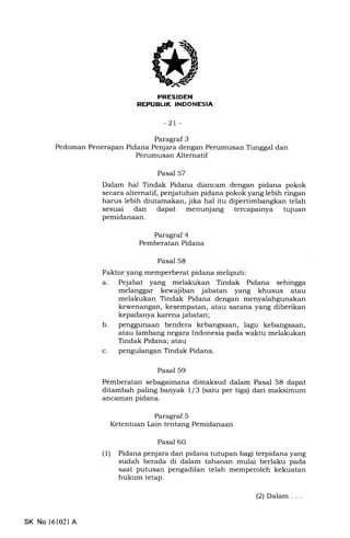 PRESTDEN
REI'UBUK INDONESIA
-2r-
Paragraf 3
Pedoman Penerapan Pidana Penjara dengan Perumusan Tunggal dan
Perumusan Alternatif
Pasal 57
Dalam hal Tindak Pidana diancam dengan pidana pokok
secara alternatif, penjatuhan pidana pokok yang lebih ringan
harus lebih diutamakan, jika hal itu dipertimbangkan telah
sesuai dan dapat menunjang tercapainya tujuan
pemidanaan.
Paragraf 4
Pemberatan Pidana
Pasal 58
Faktor yang memperberat pidana meliputi:
a. Pejabat yang melakukan Tindak Pidana sehingga
melanggar kewajiban jabatan yang khusus atau
melakukan Tindak Pidana dengan menyalahgunakan
kewenangan, kesempatan, atau sarana yang diberikan
kepadanya karena jabatan;
b. penggunaan bendera kebangsaan, lagu kebangsaan,
atau lambang negara Indonesia pada waktu melakukan
Tindak Pidana; atau
c. pengulangan Tindak Pidana.
Pasal 59
Pemberatan sebagaimana dimaksud dalam Pasal 58 dapat
ditambah paling banyak 1/3 (satu per tiga) dari maksimum
ancaman pidana.
Paragraf 5
Ketentuan Lain tentang Pemidanaan
Pasal 60
(l) Pidana penjara dan pidana tutupan bagi terpidana yang
sudah berada di dalam tahanan mulai berlaku pada
saat putusan pengadilan telah memperoleh kekuatan
hukum tetap.
SK No l6102l A
(2) Dalam . . .
 