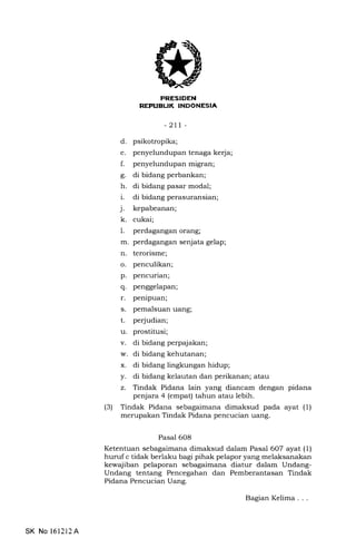 I
FRESIDEN
REPUEL|K INDONESIA
-2tt-
d. psikotropika;
e. penyelundupan tenaga kerja;
f. penyelundupan migran;
g. di bidang perbankan;
h. di bidang pasar modal;
i. di bidang perasuransian;
j. kepabeanan;
k. cukai;
l. perdagangan orang;
m. perdagangan senjata gelap;
n. terorisme;
o. penculikan;
p. pencurian;
q. penggelapan;
r. penipuan;
s. pemalsuan uang;
t. pe{udian;
u. prostitusi;
penjara 4 (empat) tahun atau lebih.
(3) Tindak Pidana sebagaimana dimaksud pada ayat (1)
merupakan Tindak Pidana pencucian uang.
Pasal 6O8
Ketentuan sebagaimana dimaksud dalam Pasal 6O7 ayat (1)
huruf c tidak berlaku bagi pihak pelapor yang melaksanakan
kewajiban pelaporan sebagaimana diatur dalam Undang-
Undang tentang Pencegahan dan Pemberantasan Tindak
Pidana Pencucian Uang.
v. di bidang perpajakan;
w. di bidang kehutanan;
x. di bidang lingkungan hidup;
y. di bidang kelautan dan perikanan; atau
z. Tindak Pidana lain yang diancam dengan pidana
SK No 161212A
BagianKelima...
 