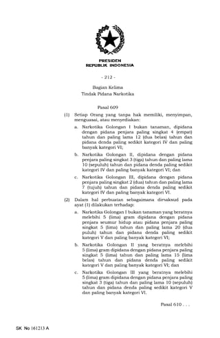 REPUEUK :NDONESIA
-2L2-
Bagran Kelima
Tindak Pidana Narkotika
Pasal 609
(1) Setiap Orang yang tanpa hak memiliki, menyimpan,
menguasai, atau menyediakan:
a. Narkotika Golongan I bukan tanaman, dipidana
dengan pidana penjara paling singkat 4 (empat)
tahun dan paling lama 12 (dua belas) tahun dan
pidana denda paling sedikit kategori IV dan paling
banyak kategori VI;
b. Narkotika Golongan II, dipidana dengan pidana
penjara paling singkat 3 (tiga) tahun dan paling lama
10 (sepuluh) tahun dan pidana denda paling sedikit
kategori IV dan paling banyak kategori VI; dan
c. Narkotika Golongan III, dipidana dengan pidana
penjara paling singkat 2 (dua) tahun dan paling lama
7 (tqjuh) tahun dan pidana denda paling sedikit
kategori IV dan paling banyak kategori VI.
(21 Dalam hal perbuatan sebagaimana dirnaksud pada
ayat (1) dilakukan terhadap:
a. Narkotika Golongan I bukan tanaman yang beratnya
melebihi 5 (lima) gram dipidana dengan pidana
penjara seumur hidup atau pidana penjara paling
singkat 5 (lima) tahun dan paling lama 20 (dua
puluh) tahun dan pidana denda paling sedikit
kategori V dan paling banyak kategori VI;
b. Narkotika Golongan II yang beratnya melebihi
5 (lima) gram dipidana dengan pidana penjara paling
singkat 5 (lima) tahun dan paling lama 15 (lima
belas) tahun dan pidana denda paling sedikit
kategori V dan paling banyak kategori VI; dan
c. Narkotika Golongan III yang beratnya melebihi
5 (lima) gram dipidana dengan pidana penjara paling
singkat 3 (tiga) tahun dan paling lama 10 (sepuluh)
tahun dan pidana denda paling sedikit kategori V
dan paling banyak kategori VI.
Pasal 61O . . .
SK No l612l3 A
 