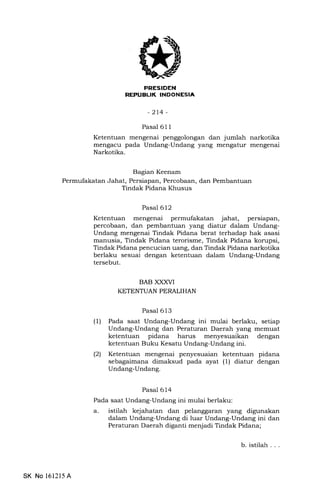 FRESIDEN
REPUBUK INDONESIA
-214-
Bagian Keenam
Permufakatan Jahat, Persiapan, Percobaan, dan Pembantuan
Tindak Pidana Khusus
Pasal 611
Ketentuan mengenai penggolongan dan jumlah narkotika
mengacu pada Undang-Undang yang mengatur mengenai
Narkotika.
Pasal 612
Ketentuan mengenai permufakatan jahat, persiapan,
percobaan, dan pembantuan yang diatur dalam Undang-
Undang mengenai Tindak Pidana berat terhadap hak asasi
manusia, Tindak Pidana terorisme, Tindak Pidana korupsi,
Tindak Pidana pencucian uang, dan Tindak Pidana narkotika
berlaku sesuai dengan ketentuan dalam Undang-Undang
tersebut.
BAB XXXVI
KETENTUAN PERALIHAN
Pasal 613
(l) Pada saat Undang-Undang ini mulai berlaku, setiap
Undang-Undang dan Peraturan Daerah yang memuat
ketentuan pidana harus menyesuaikan dengan
ketentuan Buku Kesatu Undang-Undang ini.
(2) Ketentuan mengenai penyesuaian ketentuan pidana
sebagaimana dimaksud pada ayat (1) diatur dengan
Undang-Undang.
Pasal 614
Pada saat Undang-Undang ini mulai berlaku:
a. istilah kejahatan dan pelanggaran yang digunakan
dalam Undang-Undang di luar Undang-Undang ini dan
Peraturan Daerah diganti menjadi Tindak Pidana;
SK No 1612l5 A
b.istilah...
 