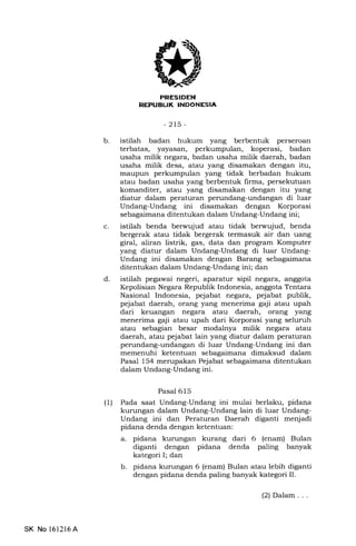 b
REPTIELIK INDONESIA
-2t5-
istilah badan hukum yang berbentuk perseroan
terbatas, yayasan, perkumpulan, koperasi, badan
usaha milik negara, badan usaha milik daerah, badan
usaha milik desa, atau yang disamakan dengan itu,
maupun perkumpulan yang tidak berbadan hukum
atau badan usaha yang berbentuk firma, persekutuan
komanditer, atau yang disamakan dengan itu yang
diatur dalam peraturan perundang-undangan di luar
Undang-Undang ini disamakan dengan Korporasi
sebagaimana ditentukan dalam Undang-Undang ini;
istilah benda berwujud atau tidak berwujud, benda
bergerak atau tidak bergerak termasuk air dan uang
giral, aliran listrik, gas, data dan program Komputer
yang diatur dalam Undang-Undang di luar Undang-
Undang ini disamakan dengan Barang sebagaimana
ditentukan dalam Undang-Undang ini; dan
istilah pegawai negeri, aparatur sipil negara, anggota
Kepolisian Negara Republik Indonesia, anggota Tentara
Nasional Indonesia, pejabat negara, pejabat publik,
pejabat daerah, orang yang menerima gaji atau upah
dari keuangan negara atau daerah, orang yang
menerima gaji atau upah dari Korporasi yang selunrh
atau sebagian besar modalnya milik negara atau
daerah, atau pejabat lain yang diatur dalam peraturan
perundang-undangan di luar Undang-Undang ini dan
memenuhi ketentuan sebagaimana dimaksud dalam
Pasal 154 merupakan Pejabat sebagaimana ditentukan
dalam Undang-Undang ini.
Pasal 615
(1) Pada saat Undang-Undang ini mulai berlaku, pidana
kurungan dalam Undang-Undang lain di luar Undang-
Undang ini dan Peraturan Daerah diganti menjadi
pidana denda dengan ketentuan:
a. pidana kurungan kurang dari 6 (enam) Bulan
diganti dengan pidana denda paling banyak
kategori I; dan
b. pidana kurungan 6 (enam) Bulan atau lebih diganti
dengan pidana denda paling banyak kategori II.
c
d
SK No l6l2l6A
(2) Dalam . . .
 