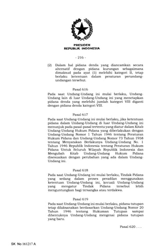 PRESIDEN
REPUBL|K INDONESIA
-2t6-
(21 Dalam hal pidana denda yang diancamkan secara
alternatif dengan pidana kurungan sebagaimana
dimaksud pada ayat (1) melebihi kategori II, tetap
berlaku ketentuan dalam peraturan perundang-
undangan tersebut.
Pasal 616
Pada saat Undang-Undang ini mulai berlaku, Undang-
Undang lain di luar Undang-Undang ini yang menetapkan
pidana denda yang melebihi jumlah kategori VIII diganti
dengan pidana denda kategori VIII.
Pasal 617
Pada saat Undang-Undang ini mulai berlaku, jika ketentuan
pidana dalam Undang-Undang di luar Undang-Undang ini
menunjuk pada pasal-pasal tertentu yang diatur dalam Kitab
Undang-Undang Hukum Pidana yang diberlakukan dengan
Undang-Undang Nomor 1 Tahun 1946 tentang Peraturan
Hukum Pidana dan Undang-Undang Nomor 73 Tahun 1958
tentang Menyatakan Berlakunya Undang-Undang No. 1
Tahun 1946 Republik Indonesia tentang Peraturan Hukum
Pidana Untuk Seluruh Wilayah Republik Indonesia dan
Mengubah Kitab Undang-Undang Hukum Pidana
disesuaikan dengan perubahan yang ada dalam Undang-
Undang ini.
Pasal 618
Pada saat Undang-Undang ini mulai berlaku, Tindak Pidana
yang sedang dalam proses peradilan menggunakan
ketentuan Undang-Undang ini, kecuali Undang-Undang
yang mengatur Tindak Pidana tersebut lebih
menguntungkan bagi tersangka atau terdakwa.
Pasal 619
Pada saat Undang-Undang ini mulai berlaku, pidana tutupan
tetap dilaksanakan berdasarkan Undang-Undang Nomor 20
Tahun 1946 tentang Hukuman Tutupan sampai
dibentuknya Undang-Undang mengenai pidana tutupan
yang baru.
Pasal 62O. . .
SK No 1612l7A
 