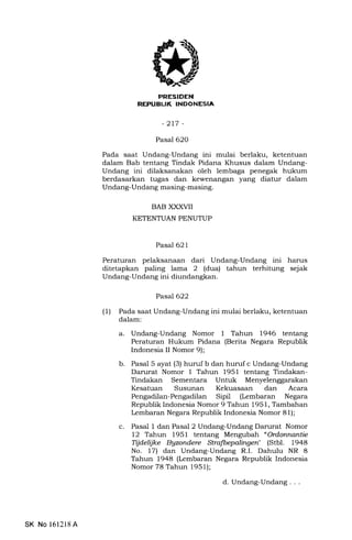 PRESIDEN
REPUBUK INDONESIA
-2L7 -
Pasal 620
Pada saat Undang-Undang ini mulai berlaku, ketentuan
dalam Bab tentang Tindak Pidana Khusus dalam Undang-
Undang ini dilaksanakan oleh lembaga penegak hukum
berdasarkan tugas dan kewenangan yang diatur dalam
Undang-Undang masing-masing.
BAB XXXVII
KETENTUAN PENUTUP
Pasal 621
Peraturan pelaksanaan dari Undang-Undang ini harus
ditetapkan paling lama 2 (dua) tahun terhitung sejak
Undang-Undang ini diundangkan.
Pasal622
(1) Pada saat Undang-Undang ini mulai berlaku, ketentuan
dalam:
a. Undang-Undang Nomor 1 Tahun 1946 tentang
Peraturan Hukum Pidana (Berita Negara Republik
Indonesia II Nomor 9);
b. Pasal 5 ayat (3) huruf b dan huruf c Undang-Undang
Darurat Nomor I Tahun 1951 tentang Tindakan-
Tindakan Sementara Untuk
c
Kesatuan Susunan Kekuasaan dan Acara
Pengadilan-Pengadilan Sipil (Lembaran Negara
Republik Indonesia Nomor 9 Tahun 1951, Tambahan
kmbaran Negara Republik Indonesia Nomor 81);
Pasal 1 dan Pasal 2 Undang-Undang Darurat Nomor
12 Tahun 1951 tentang Mengubah " Ordonnantie
Tijdelijke Bgzondere Strafbepalingen" (Stbl. 1948
No. 17) dan Undang-Undang R.I. Dahulu NR 8
Tahun 1948 (Lembaran Negara Republik Indonesia
Nomor 78 Tahun 1951);
d. Undang-Undang . . .
SK No 161218A
 