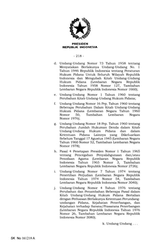 EEEEIEtrN
t r r !rT: IrTilNI-LNIEFitA
-2ta-
d. Undang-Undang Nomor 73 Tahun 1958 tentang
Menyatakan Berlakunya Undang-Undang No. 1
Tahun 1946 Republik Indonesia tentang Peraturan
Hukum Pidana Untuk Seluruh Wilayah Republik
Indonesia dan Mengubah Kitab Undang-Undang
Hukum Pidana (Lembaran Negara Republik
Indonesia Tahun 1958 Nomor 127, Tarrrbaherrr
Lembaran Negara Repubtk Indonesia Nomor 1660);
e. Undang-Undang Nomor 1 Tahun 196O tentang
Perubahan Kitab Undang-Undang Hukum Pidana;
f. Undang-Undang Nomor 16 Prp. Tahun 1960 tentang
Beberapa Perubahan Dalam Kitab Undang-Undang
Hukum Pidana (Lerribaran Negara Tahun 1960
Nomor 5O, Tambahan Lembaran Negara
Nomor 1976);
g. Undang-Undang Nomor 18 Prp. Tahun 1960 tentang
Perubahan Jumlah Hukuman Denda dalam Kitab
Undang-Undang Hukum Pidana dan dalam
Ketentuan Pidana Lainnya yang Dikeluarkan
Sebelum Tanggal 17 Agustus 1945 (kmbaran Negara
Tahun 1960 Nomor 52, Tambahan kmbaran Negara
Nomor 1978);
h. Pasal 4 Penetapan Presiden Nomor 1 Tahun 1965
tentang Pencegahan dan/atau
Penodaan Agama (Lembaran Negara Republik
Indonesia Tahun 1965 Nomor 3, Tambahan
Lembaran Negara Republik Indonesia Nomor 27261;
i. Undang-Undang Nomor 7 Tahun 1974 tentang
Penertiban Perjudian (Lembaran Negara Republik
Indonesia Tahun 197 4 Nomor 54, Tambahan
Lembaran Negara Republik Indonesia Nomor 3O40);
j. Undang-Undang Nomor 4 Tahun 1976 tentang
Perubahan dan Penambahan Beberapa Pasal dalam
Kitab Undang-Undang Hukum Pidana Bertalian
dengan Perluasan Berlakunya Ketentuan Perundang-
undangan Pidana, Kejahatan Penerbangan, dan
Kejahatan terhadap Sarana/Prasarana Penerbangan
(Lembaran Negara Republik Indonesia Tahun 1976
Nomor 26, Tambahan Lembaran Negara Republik
Indonesia Nomor 3080);
k. Undang-Undang. . .
SK No 16l2l9A
 