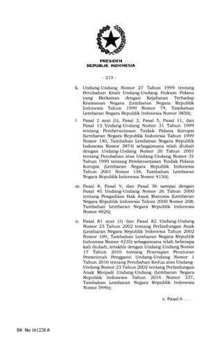 EITFFIEtrNI
REPIIBUK INOONESIA
-219-
k. Undang-Undang Nomor 27 Tahun 1999 tentang
Perubahan Kitab Undang-Undang Hukum Pidana
yang Berkaitan dengan Kejahatan Terhadap
Keamanan Negara (Lembaran Negara Republik
Indonesia Tahun L999 Nomor 74, Tambahan
kmbaran Negara Republik Indonesia Nomor 385O);
1. Pasal 2 ayat (1), Pasal 3, Pasal 5, Pasal 11, dan
Pasal 13 Undang-Undang Nomor 31 Tahun 1999
tentang Pemberantasan Tindak Pidana Korupsi
(kmbaran Negara Republik Indonesia Tahun 1999
Nomor 140, Tambahan Lembaran Negara Republik
Indonesia Nomor 3874) sebagaimana telah diubah
dengan Undang-Undang Nomor 20 Tahun 2001
tentang Perubahan atas Undang-Undang Nomor 31
Tahun 1999 tentang Pemberantasan Tindak Pidana
Korupsi (tembaran Negara Republik Indonesia
Tahun 2O01 Nomor 134, Tambahan Lembaran
Negara Republik Indonesia Nomor 4150);
m. Pasal 8, Pasal 9, dan Pasal 36 sampai dengan
Pasal 40 Undang-Undang Nomor 26 Tahun 2O00
tentang Pengadilan Hak Asasi Manusia (Lembaran
Negara Republik Indonesia Tahun 2O0O Nomor 2O8,
Tambahan Iembaran Negara Republik Indonesia
Nomor 4026);
n. Pasal 81 ayat (l) dan Pasal 82 Undang-Undang
Nomor 23 Tahun 2002 tentang Perlindungan Anak
(Lembaran Negara Republik Indonesia Tahun 2002
Nomor 109, Tambahan Lembaran Negara Republik
Indonesia Nomor 4235) sebagaimana telah beberapa
kali diubah, terakhir dengan Undang-Undang Nomor
17 Tahun 2016 tentang Penetapan Peraturan
Pemerintah Pengganti Undang-Undang Nomor 1
Tahun 2016 tentang Perubahan Kedua atas Undang-
Undang Nomor 23 Tahun 2002 tentang Perlindungan
Anak Menjadi Undang-Undang (Ircmbaran Negara
Republik Indonesia Tahun 2016 Nomor 237,
Tambahan Lembaran Negara Republik Indonesia
Nomor 5946);
o. Pasal 6. . .
SK No 161220A
 