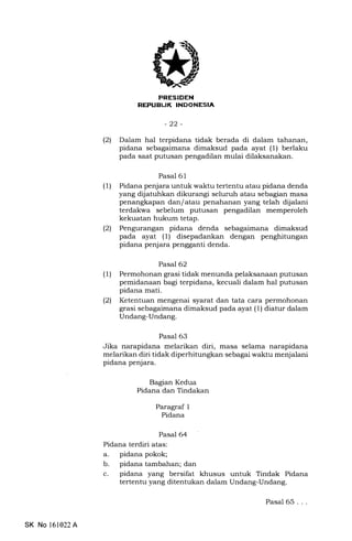 -22-
(21 Dalam hal terpidana tidak berada di dalam tahanan,
pidana sebagaimana dimaksud pada ayat (1) berlaku
pada saat putusan pengadilan mulai dilaksanakan.
Pasal 61
(1) Pidana penjara untuk waktu tertentu atau pidana denda
yang dijatuhkan dikurangi seluruh atau sebagian masa
penangkapan dan/atau penahanan yang telah dijalani
terdakwa sebelum putusan pengadilan memperoleh
kekuatan hukum tetap.
(2) Pengurangan pidana denda sebagaimana dimaksud
pada ayat (1) disepadankan dengan penghitungan
pidana penjara pengganti denda.
Pasal 62
(1) Permohonan grasi tidak menunda pelaksanaan putusan
pemidanaan bagi terpidana, kecuali dalam hal putusan
pidana mati.
(21 Ketentuan mengenai syarat dan tata cara permohonan
grasi sebagaimana dimaksud pada ayat (1) diatur dalam
Undang-Undang.
Pasal 63
Jika narapidana melarikan diri, masa selama narapidana
melarikan diri tidak diperhitungkan sebagai waktu menjalani
pidana penjara.
gagian Kedua
Pidana dan Tindakan
Paragraf 1
Pidana
Pasal 64
Pidana terdiri atas:
a. pidana pokok;
b. pidana tambahan; dan
c. pidana yang bersifat khusus untuk Tindak Pidana
tertentu yang ditentukan dalam Undang-Undang.
SK No 161022A
Pasal 65...
 