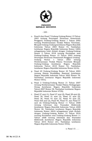 MFFIEtrN
RE:PUBLIK INDONESIA
-220-
o. Pasal 6 dan Pasal 7 Undang-Undang Nomor 15 Tahun
2003 tentang Penetapan Peraturan Pemerintah
Pengganti Undang-Undang Nomor 1 Tahun 2002
tentang Pemberantasan Tindak Pidana Terorisme,
Menjadi Undang-Undang (Lembaran Negara Republik
Indonesia Tahun 2003 Nomor 45, Tambahan
Iembaran Negara Republik Indonesia Nomor 4284)
sebagaimana telah diubah dengan Undang-Undang
Nomor 5 Tahun 2018 tentang Perubahan atas
Undang-Undang Nomor 15 Tahun 2003 tentang
Penetapan Peraturan Pemerintah Pengganti Undang-
Undang Nomor 1 Tahun 2OO2 tentang
Pemberantasan Tindak Pidana Terorisme Menjadi
Undang-Undang (Lembaran Negara Republik
Indonesia Tahun 2018 Nomor 92, Tambahan
Lembaran Negara Republik Indonesia Nomor 6216);
p. Pasal 69 Undang-Undang Nomor 20 Tahun 2003
tentang Sistem Pendidikan Nasional (kmbaran
Negara Republik Indonesia Tahun 20O3 Nomor 78,
Tambahan Iembaran Negara Republik Indonesia
Nomor 4301);
q. Pasal 2 Undang-Undang Nomor 2l Tal:run 2OO7
tentang Pemberantasan Tindak Pidana Perdagangan
Orang (kmbaran Negara Republik Indonesia
Tahun 2007 Nomor 58, Tambahan Lembaran Negara
Republik Indonesia Nomor 4720);
r. Pasal 27 ayat (1), Pasal 27 ayat (3), Pasal 2a ayat(21,
Pasal 30, Pasal 31 ayat (l), Pasal 31 ayat (21,
Pasal 36, Pasal 45 ayat (1), Pasal 45 ayat (3),
Pasal 45A ayat (21, Pasal 46, Pasal 47, dan Pasal 51
ayat (2) Undang-Undang Nomor 11 Tahun 2008
tentang Informasi dan Transaksi Elektronik
(Lembaran Negara Republik Indonesia Tahun 2OO8
Nomor 58, Tambahan lrmbaran Negara Republik
Indonesia Nomor 4843) sebagaimana telah diubah
dengan Undang-Undang Nomor 19 Tahun 2016
tentang Perubahan atas Undang-Undang Nomor 11
Tahun 2008 tentang Informasi dan Transaksi
Elektronik (Lembaran Negara Republik Indonesia
Tahun 2O16 Nomor 251, Tambahan Lembaran
Negara Republik Indonesia Nomor 5952);
s. Pasal 15. . .
SK No l6122l A
 
