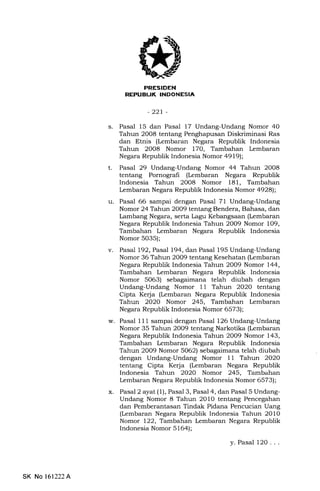 EEEItrtrN
-22r-
s. Pasal 15 dan Pasal 17 Undang-Undang Nomor 40
Tahun 2008 tentang Penghapusan Diskriminasi Ras
dan Etnis (Lembaran Negara Republik Indonesia
Tahun 20O8 Nomor 170, Tambahan Lembaran
Negara Republik Indonesia Nomor 4919);
t. Pasal 29 Undang-Undang Nomor 44 Tahun 2O08
tentang Pornografi (l,embaran Negara Republik
Indonesia Tahun 2O08 Nomor 181, Tambahan
Lembaran Negara Republik Indonesia Nomor 4928);
u. Pasal 66 sampai dengan Pasal 71 Undang-Undang
Nomor 24 Tahun 2009 tentang Bendera, Bahasa, dan
Lambang Negara, serta Lagu Kebangsaan (kmbaran
Negara Republik Indonesia Tahun 2009 Nomor 109,
Tambahan Lembaran Negara Republik Indonesia
Nomor 5035);
v. Pasal 192, Pasal 194, dart Pasal 195 Undang-Undang
Nomor 36 Tahun 2009 tentang Kesehatan (l,embaran
Negara Republik Indonesia Tahun 2009 Nomor 144,
Tambahan kmbaran Negara Republik Indonesia
Nomor 5063) sebagaimana telah diubah dengan
Undang-Undang Nomor 11 Tahun 2O2O tentang
Cipta Kerja (Lembaran Negara Republik Indonesia
Tahun 2020 Nomor 245, Tambahan l€mbaran
Negara Republik Indonesia Nomor 6573);
w. Pasal 11 1 sampai dengan Pasal 126 Undang-Undang
Nomor 35 Tahun 2O09 tentang Narkotika (kmbaran
Negara Republik Indonesia Tahun 2009 Nomor 143,
Tambahan Lembaran Negara Republik Indonesia
Tahun 2009 Nomor 5062) sebagaimana telah diubah
dengan Undang-Undang Nomor 11 Tahun 2O20
tentang Cipta Kerja (Lembaran Negara Republik
Indonesia Tahun 2020 Nomor 245, Tambahan
Lembaran Negara Republik Indonesia Nomor 6573);
x. Pasal 2 ayat(ll, Pasal 3, Pasal 4, dan Pasal 5 Undang-
Undang Nomor 8 Tahun 2010 tentang Pencegahan
dan Pemberantasan Tindak Pidana Pencucian Uang
(t embaran Negara Republik Indonesia Tahun 2010
Nomor 122, Tambahan lrmbaran Negara Republik
Indonesia Nomor 5164);
y. Pasal l2O . . .
Tr3
SK No 161222A
 