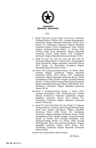 REPUB|JK INDONESIA
-222-
y. Pasal l2O ayat (1) dan Pasal 126 huruf e Undang-
Undang Nomor 6 Tahun 2O11 tentang Keimigrasian
(kmbaran Negara Republik Indonesia Tahun 2011
Nomor 52, Tambahan kmbaran Negara Republik
Indonesia Nomor 5216) sebagaimana telah diubah
dengan Undang-Undang Nomor 11 Tahun 2O2O
tentang Cipta Kerja (Lembaran Negara Republik
Indonesia Tahun 2020 Nomor 245, Tambahan
Lembaran Negara Republik Indonesia Nomor 6573);
z. Pasal 36 ayat (1), ayat l2l, ayat (3), dan ayat (4)
Undang-Undang Nomor 7 Tahun 2011 tentang Mata
Uang (kmbaran Negara Republik Indonesia Tahun
2OlI Nomor 64, Tambahan lembaran Negara
Republik Indonesia Nomor 5223);
aa. Pasal 136 Undang-Undang Nomor 18 Tahun 2012
tentang Pangan (Lembaran Negara Republik
Indonesia Tahiurr 2Ol2 Nomor 227, Tambahan
Lembaran Negara Republik Indonesia Nomor 5360)
sebagaimana telah diubah dengan Undang-Undang
Nomor 1l Tahun 202O tentang Cipta Ke{a (kmbaran
Negara Republik Indonesia Tahun 2020 Nomor 245,
Tambahan Lembaran Negara Republik Indonesia
Nomor 6573);
bb. Pasal 4 Undang-Undang Nomor 9 Tahun 2013
tentang Pencegahan dan Pemberantasan Tindak
Pidana Pendanaan Terorisme (Lembaran Negara
Republik Indonesia Tahun 2Ol3 Nomor 50,
Tambahan Lembaran Negara Republik Indonesia
Nomor 5406); dan
cc. Pasal 37, Pasal 38, Pasal 39, dan Pasal 41 Undang-
Undang Nomor 13 Tahun 2006 tentang Perlindungan
Saksi dan Korban (Lembaran Negara Republik
Indonesia Tahun 2006 Nomor 64, Tambahan
kmbaran Negara Republik Indonesia Nomor 4635)
sebagaimana telah diubah dengan Undang-Undang
Nomor 31 Tahun 2014 tentang Perubahan atas
Undang-Undang Nomor 13 Tahun 2006 tentang
Perlindungan Saksi dan Korban (kmbaran Negara
Republik Indonesia Tahun 2OL4 Nomor 293,
Tambahan kmbaran Negara Republik Indonesia
Nomor 5602),
dicabut dan dinyatakan tidak berlaku.
(2) Dalam . . .
SK No 161223 A
 