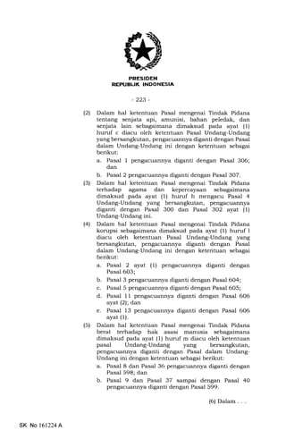 PRESIDEN
REPUBUK INDONESIA
-223-
l2l Dalam hal ketentuan Pasal mengenai Tindak Pidana
tentang senjata api, amunisi, bahan peledak, dan
senjata lain sebagaimana dimaksud pada ayat (l)
hurt'f c diacu oleh ketentuan Pasal Undang-Undang
yang bersangkutan, pengacuannya diganti dengan Pasal
dalam Undang-Undang ini dengan ketentuan sebagai
berikut:
a. Pasal 1 pengacuannya diganti dengan Pasal 306;
dan
b. Pasal 2 pengacuannya diganti dengan Pasal 307.
(3) Dalam hal ketentuan Pasal mengenai Tindak Pidana
terhadap agama dan kepercayaan sebagaimana
dimaksud pada ayat (1) huruf h mengacu Pasal 4
Undang-Undang yang bersangkutan, pengacuannya
diganti dengan Pasal 30O dan Pasal 3O2 ayat (1)
Undang-Undang ini.
l4l Dalam hal ketentuan Pasal mengenai Tindak Pidana
korupsi sebagaimana dimaksud pada ayat (1) huruf I
diacu oleh ketentuan Pasal Undang-Undang yang
bersangkutan, pengacuannya diganti dengan Pasal
dalam Undang-Undang ini dengan ketentuan sebagai
berikut:
a. Pasal 2 ayat (1) pengacuannya diganti dengan
Pasal 6O3;
b. Pasal 3 pengacuannya diganti dengan Pasal 604;
c. Pasal 5 pengacuannya diganti dengan Pasal 605;
d. Pasal 11 pengacuannya diganti dengan Pasal 606
ayat (2); dan
e. Pasal 13 pengacuannya diganti dengan Pasal 606
ayat (1).
(5) Dalam hal ketentuan Pasal mengenai Tindak Pidana
berat terhadap hak asasi manusia s6!agei1n614
dimaksud pada ayat (1) huruf m diacu oleh ketentuan
pasal Undang-Undang yang bersangkutan,
pengacuannya diganti dengan Pasal dalam Undang-
Undang ini dengan ketentuan sebagai berikut:
a. Pasa1 8 dan Pasal 36 pengacuannya diganti dengan
Pasal 598; dan
b. Pasal 9 dan Pasal 37 sampai dengan Pasal 40
pengacuannya diganti dengan Pasal 599.
SK No 161224A
(6) Dalam . . .
 