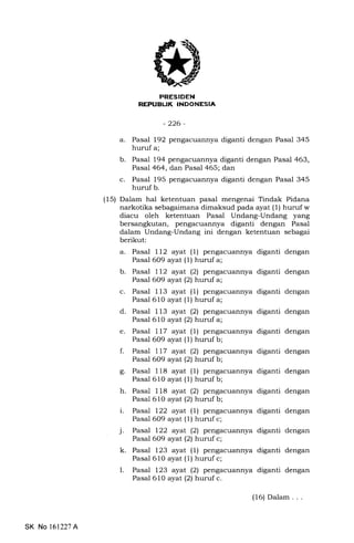 REFUELII( INDONESIA
-226-
a. Pasal 192 pengacuannya diganti dengan Pasal 345
huruf a;
b. Pasal 194 pengacuannya diganti dengan Pasal 463,
Pasal 464, dan Pasal 465; dan
c. Pasal 195 pengacuannya diganti dengan Pasal 345
huruf b.
(15) Dalam hal ketentuan pasal mengenai Tindak Pidana
narkotika sebagaimana dimaksud pada ayat (1) huruf w
diacu oleh ketentuan Pasal Undang-Undang yang
bersangkutan, pengacuErnnya diganti dengan Pasal
dalam Undang-Undang ini dengan ketentuan sebagai
berikut:
a. Pasal ll2 ayal (1) pengacuannya diganti dengan
Pasal 609 ayat (1) hurufa;
b. Pasal ll2 ayat (2) pengacuannya diganti dengan
Pasal 609 ayat(21 hurufa;
c. Pasal 113 ayat (1) pengacuannya diganti dengan
Pasal 610 ayat (1) huruf a;
d. Pasal 113 ayat (2) pengacuannya diganti dengan
Pasal 610 ayar(21 hurufa;
e. Pasal 117 ayat (1) pengacuannya diganti dengan
Pasal 609 ayat (l) hurufb;
f. Pasal ll7 ayat (2) pengacuannya diganti dengan
Pasal 609 ayat(21 hurufb;
g. Pasal 118 ayat (1) pengacuannya diganti dengan
Pasal 610 ayat (1) hurufb;
h. Pasal 118 ayat (2) pengacuannya diganti dengan
Pasal 610 ayat(21 hurufb;
i. Pasal 122 ayat (1) pengacuannya diganti dengan
Pasal 609 ayat (1) huruf c;
j. Pasal 122 ayat (2) pengacuannya diganti dengan
' Pasal 609 ayat (2) huruf c;
k. Pasal 123 ayat (1) pengacuannya diganti dengan
Pasal 610 ayat (1) huruf c;
l. Pasal 123 ayal (2) pengacuannya diganti dengan
Pasal 610 ayat(21 hurufc.
SK No 161227A
(16) Dalam . . .
 