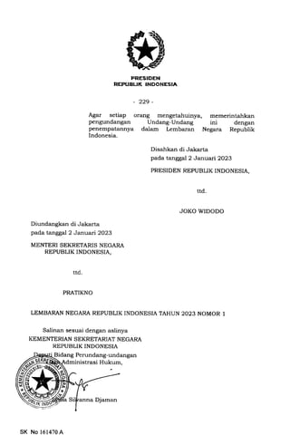 PEESIDEN
REPUBLIK TNOONESIA
- 229-
Agar setiap orErng mengetahuinya, memerintahkan
pengundangan Undang-Undang ini dengan
penempatannya dalam Lembaran Negara Republik
Indonesia.
Disahkan di Jakarta
pada tanggal 2 Jar:uafi2023
PRESIDEN REPUBLIK INDONESIA,
ttd
JOKO WIDODO
Diundangkan di Jakarta
pada tanggal 2 Januari2O2S
MENTERI SEKRETARIS NEGARA
REPUBLIK INDONESIA,
PRATIKNO
LEMBARAN NEGARA REPUBLIKINDONESIATAHUN 2023 NOMOR I
Salinan sesuai dengan aslinya
KEMENTERIAN SEKRETARIAT NEGARA
REPUBLIK INDONESIA
Perundang-undangan
strasi Hukum,
ttd
SK No 161470A
anna Djaman
 