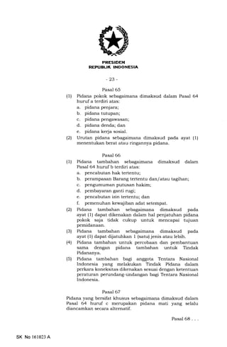 iilT.frIItrf,INEEtrtrEm
-23-
Pasal 65
(1) Pidana pokok sebagaimana dimaksud dalam Pasal 64
huruf a terdiri atas:
a. pidana penjara;
b. pidana tutupan;
c. pidana pengawasan;
d. pidana denda; dan
e. pidana kerja sosial.
(21 Urutan pidana sebagaimana dimaksud pada ayat (1)
menentukan berat atau ringannya pidana.
(1)
Pasal 66
Pidana tambahan sebagaimana dimaksud dalam
Pasal 64 huruf b terdiri atas:
a. pencabutan hak tertentu;
b. perampasan Barang tertentu dan/ atau tagihan;
c. pengumuman putusan hakim;
d. pembayaran ganti nrgi;
e. pencabutan izin tertentu; dan
f. pemenuhan kewajiban adat setempat.
Pidana tambahan sebagaimana dimaksud pada
ayat (l) dapat dikenakan dalam hal penjatuhan pidana
pokok saja tidak cukup untuk mencapai tujuan
(2t
(3) Pidana tambahan sebagaimana dimaksud pada
ayat (1) dapat dijatuhkan 1 (satu) jenis atau lebih.
(41 Pidana tambahan untuk percobaan dan pembantuan
sama dengan pidana tambahan untuk Tindak
Pidananya.
(5) Pidana tambahan bagi anggota Tentara Nasional
Indonesia yang melakukan Tindak Pidana da-lam
perkara koneksitas dikenakan sesuai dengan ketentuan
peraturan perundang-undangan bagi Tentara Nasional
Indonesia.
Pasal 67
Pidana yang bersifat khusus sebagaimana dimaksud dalam
Pasal 64 huruf c merupakan pidana mati yang selalu
diancamkan secara alternatif.
Pasal 68...
SK No 161023 A
 