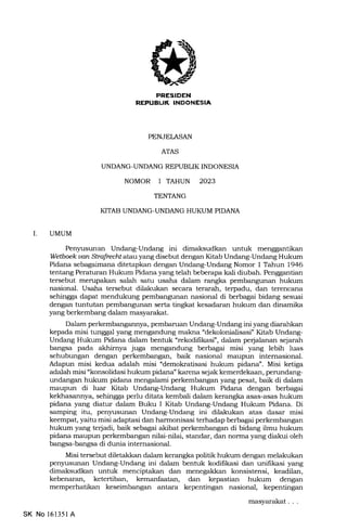 l,?]=rrII'T:EIilNmt*rIr!
PENJELASAN
ATAS
UNDANG-UNDANG REPUBLIK INDONESI,A
NOMOR 1 TAHUN 2023
TENTANG
KITAB UNDANG-UNDANG HUKUM PIDANA
I. UMUM
Pen5msunan Undang-Undang ini dimaksudkan untuk menggantikan
Wetboek uon StmfreclX atauyang disebut dengan Kitab Undang-Undang Hukum
Pidana sebagaimana ditetapkan dengan Undang-Undang Nomor I Tahun 1946
tentang Peraturan Hukum Pidana yang telah beberapa kali diubah. Penggantian
tersebut merupakan salah satu usaha dalam rangka pembargunan hukum
nasional. Usaha tersebut dilakukan secara terarah, terpadu, dan terencana
sehingga dapat mendukung pembangunan nasional di berbagai bidang sesuai
dengan tuntutan pembangunan serta tingkat kesadaran hukum dan dinamika
yang berkembang dalam masyarakat.
Dalam perkembangannya, pembaruan Undang-Undang ini yang diarahkan
kepada misi tunggal yang mengandung makna "dekolonialisasi" Kitab Undang-
Undang Hukum Pidana dalam bentuk "rekodifikasi", dalam perjalanan sejarah
bangsa pada akhirnya juga mengandung berbagai misi yang lebih luas
sehubungan dengan perkembangan, baik nasional maupun intemasional.
Adapun misi kedua adalah misi "demokratisasi hukum pidana". Misi ketiga
adalah misi "konsolidasi hukum pidana" karena sejak kemerdekaan, pemndang-
undangan hukum pidana mengalami perkembangan yang pesat, baik di dalam
maupun di luar Kitab Undang-Undang Hukum Pidana dengan berbagai
kekhasannya, sehingga perlu ditata kembali daLam kerangka asas-asas hukum
pidana yang diatur dalam Buku I Kitab Undang-Undang Hukum Pidana. Di
samping itu, penyusunan Undang-Undang ini dilakukan atas dasar misi
keempa.t, yaihr misi adaptasi dan harmonisasi terhadap berbagai perkembangan
hukum yang terjadi, baik sebagai akibat perkembangan di bidang ilmu hukum
pidana nraupun perkembangan nilai-nilai, standar, dan norma yang diakui oleh
bangsa-bangsa di dunia internasional.
Misi tersebut diletakkan dalam kerangka politik hukum dengan melakukan
penyusunan Undang-Undang ini dalam bentuk kodilikasi dan unifikasi yang
dimaksudkan untuk menciptakan dan menegalkan konsistensi, keadilan,
kebenaran, ketertiban, kemanfaatan, dan kepastian hukum dengan
memperhatikan keseimbangan antara kepentingan nasional, kepentingan
masyarakat . . .
SK No 16135l A
 