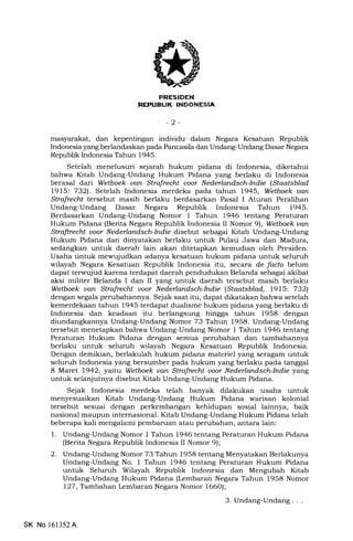 Tr3
-l l-NIrtrtlIiEIA
-2-
masyarakat, dan kepentingan individu dalam Negara Kesatuan Republik
Indonesia yang berlandaskan pada Pancasila dan Undang-Undang Dasar Negara
Republik Indonesia Tahun 1945.
Setelah menelusuri sejarah hukum pidana di Indonesia, diketahui
bahwa Kitab Undang-Undang Hukum Pidana yang berlaku di Indonesia
berasal dari Wetboek uan Strafrechl uoor Nederlandsch-Indie (Staatsblad
l9l5: 7321. Setelah Indonesia merdeka pada tahun 1945, Wetboek uan
Strafrecht tersebut masih berlaku berdasarkan Pasal I Aturan Peralihan
Undang-Undang Dasar Negara Republik Indonesia Tahun 1945.
Berdasarkan Undang-Undang Nomor 1 Tahun 1946 tentang Peraturan
Hukum Pidana (Berita Negara Republik Indonesia II Nomor 91, Wetboek van
Strafirecht uoor Nederlandsch-Indie disebut sebagai Kitab Undang-Undang
Hukum Pidana dan dinyatakan berlaku untuk hrlau Jawa dan Madura,
sedangkan untuk daerah lain akan ditetapkan kemudian oleh Presiden.
Usaha untuk mewujudkan adanya kesatuan hukum pidana untuk seluruh
wilayah Negara Kesatuan Republik Indonesia itu, secara de facto belum
dapat terwujud karena terdapat daerah pendudukan Belanda sebagai akibat
aksi militer Belanda I dan II yang untuk daerah tersebut masih berlaku
Wetboek uan Strafrecht uoor Nederlandsch-Indie (Staatsblad, l9l5: 7321
dengan segala perubahannya. Sejak saat itu, dapat dikatakan bahwa setelah
kemerdekaan tahun 1945 terdapat dualisme hukum pidana yang berlaku di
Indonesia dan keadaan itu berlangsung hingga tahun 1958 dengan
diundangkannya Undang-Undang Nomor 73 Tahun 1958. Undang-Undang
tersebut menetapkan bahwa Undang-Undang Nomor 1 Tahun 1946 tentang
Peraturan Hukum Pidana dengan semua perubahan dan tambahannya
berlaku untuk seluruh wilayah Negara Kesatuan Republik Indonesia.
Dengan demikian, berlakulah hukum pidana materiel yang seragam untuk
seluruh Indonesia yang bersumber pada hukum yang berlaku pada tanggal
8 Maret 1942, yaitu Wetboek uan Strafrecht uoor Nederlandsch-Indie yang
untuk selanjutnya disebut Kitab Undang-Undang Hukum Pidana.
Sejak Indonesia merdeka telah banyak dilakukan usaha untuk
menyesuaikan Kitab Undang-Undang Hukum Pidana warisan kolonial
tersebut sesuai dengan perkembangan kehidupan sosial lainnya, baik
nasional maupun internasional. Kitab Undang-Undang Hukum Pidana telah
beberapa kali mengalami pembaruan atau perubahan, antara lain:
1. Undang-Undang Nomor 1 Tahun 1946 tentang Peraturan Hukum Pidana
(Berita Negara Republik Indonesia II Nomor 9);
2. Undang-Undang Nomor 73 Tahun 1958 tentang Menyatakan Berlakunya
Undang-Undang No. I Tahun 1946 tentang Peraturan Hukum Pidana
untuk Seluruh Wilayah Republik Indonesia dan Mengubah Kitab
Undang-Undang Hukum Pidana (Lembaran Negara Tahun 1958 Nomor
I27, Tarnbahan lcmbaran Negara Nomor 1660);
3. Undang-Undang. . .
SK No l6l352A
 