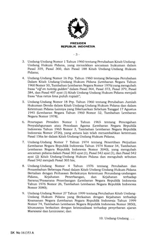 REI'UELIK INDONESIA
-3-
3. Undang-Undang Nomor I Tahun 1960 tentang Perubahan Kitab Undang-
Undang Hukum Pidana, yang menaikkan ancarnan hukuman dalam
Pasal 359, Pasal 36O, dan Pasal 188 Kitab Undang-Undang Hukum
Pidana;
4. Undang-Undang Nomor 16 Prp. Tahun 196O tentang Beberapa Perubahan
Dalam Kitab Undang-Undang Hukum Pidana (Lembaran Negara Tahun
196O Nomor 50, Tambahan Lembaran Negara Nomor 1976) yang mengubah
frasa "uijf en twintig gulden" dalam Pasal 364, Pasal 373, Pasal 379, Pasal
384, dan Pasal 4O7 ayat (1) Kitab Undang-Undang Hukum Pidana menjadi
frasa "dua ratus lima puluh rupiah";
5. Undang-Undang Nomor 18 Prp. Tahun 1960 tentang Perubahan Jumlah
Hukuman Denda dalam Kitab Undang-Undang Hukum Pidana dan dalam
Ketentuan Pidana Lainnya yang Dikeluarkan Sebelum Tanggal 17 Agustus
1945 (Lembaran Negara Tahun 196O Nomor 52, Tambahan kmbaran
Negara Nomor 1978);
6. Penetapan Presiden Nomor 1 Tahun 1965 tentang Pencegahan
Penyalahgunaan atau Penodaan Agama (Lembaran Negara Republik
Indonesia Tahun 1965 Nomor 3, Tambahan kmbaran Negara Republik
Indonesia Nomor 27261, yang antara lain telah menambahkan ketentuan
Pasal 156a ke dalam Kitab Undang-Undang Hukum Pidana;
7. Undang-Undang Nomor 7 Tahun 197 4 ter:tang Penertiban Perjudian
(Lembaran Negara Republik Indonesia Tahun 1974 Nomor 54, Tambahan
Lembaran Negara Republik Indonesia Nomor 3O40), yang mengubah
ancaman pidana dalam Pasal 3O3 ayat (1), Pasal 542 ayat (1), dan Pasal 542
ayat (2) Kitab Undang-Undang Hukum Pidana dan mengubah sebutan
Pasal 542 menjadi Pasal 303 bis;
8. Undang-Undang Nomor 4 Tahun 1976 tentang Perubahan dan
Penambahan Beberapa Pasal dalam Kitab Undang-Undang Hukum Pidana
Bertalian dengan Perluasan Berlakunya Ketentuan Perundang-undangan
Pidana, Kejahatan Penerbangan, dan Kejahatan terhadap
Sarana/ Prasarana Penerbangan (Lembaran Negara Republik Indonesia
Tahun 1976 Nomor 26, Tambahan Lembaran Negara Republik Indonesia
Nomor 3O8O);
9. Undang-Undang Nomor 27 Tahwr 1999 tentang Perubahan Kitab Undang-
Undang Hukum Pidana yang Berkaitan dengan Kejahatan terhadap
Keamanan Negara (kmbaran Negara Republik Indonesia Tahun 1999
Nomor 74, Tambahan Lembaran Negara Republik Indonesia Nomor 385O),
klnususnya berkaitan dengan kriminalisasi terhadap penyebaran ajaran
Marxisme dan Leninisme; dan
SK No 161353 A
1O. Undang-Undang. . .
 