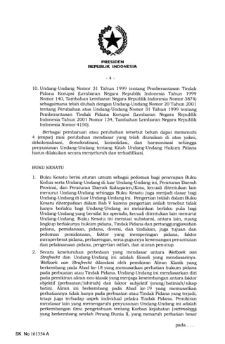 rNTIT'TIIiFTA
-4-
1O. Undang-Undang Nomor 31 Tahu 999 tentang Pemberantasan Tindak
Pidana Korupsi (lembaran Negara Republik Indonesia Tahun 1999
Nomor 140, Tambahan kmbaran Negara Republik Indonesia Nomor 3874)
sebagaimana telah diubah dengan Undang-Undang Nomor 20 Tahun 2OO1
tentang Perubahan atas Undang-Undang Nomor 31 Tahun 1999 tentang
Pemberantasan Tindak Pidana Korupsi (kmbaran Negara Republik
Indonesia Tahun 2001 Nomor 134, Tambahan lembaran Negara Republik
Indonesia Nomor 4150).
Berbagri pembaruan atau perubahan tersebut belum dapat memenuhi
4 (empat) misi perubahan mendasar yang telah diuraikan di atas yakni,
dekolonialisasi, demokratisasi, konsolidasi, dan harmonisasi sehingga
pen5rusunan Undang-Undang tentang Kitab Undang-Undang Hukum Pidana
harus dilakukan secara menyelumh dan terkodifikasi.
BUKU KESATU
l. Buku Kesatu berisi aturan umum sebagai pedoman bagi penerapan Buku
Kedua serta Undang-Undang di luar Undang-Undang ini, Peraturan Daerah
Provinsi, dan Peraturan Daerah I(abupaten/ Kota, kecuali ditentukan lain
menurut Undang-Undang sehingga Buku Kesatu juga menjadi dasar bagi
Undang-Undang di luar Undang-Undang ini. Pengertian Istilah dalam Buku
Kesatu ditempatkan daLam Bab V karena pengertian istilah tersebut tidak
hanya berlaku bagi Undang-Undang ini melainkan berlaku pula bagi
Undang-Undang yang bersifat lex specialis, kecuali ditentukan lain menurut
Undang-Undang. Buku Kesatu ini memuat substansi, antara lain, ruang
lingkup berlakunya hukum pidana, Tindak Pidana dan pertanggungiawaban
pidana, pemidanaan, pidana, diversi, dan tindakan, juga tujuan dan
pedoman pemidanaan, faktor yang memperingan pidana, faktor
memperberat pidana, perbarengan, serta gugurnya kewenangan penuntutan
dan pelaksanaan pidana, pengertian istilah, dan aturan penutup.
2. Secara keseluruhan perbedaan yang mendasar €rntara Wetboek uatt
StrafudX dan Undang-Undang ini adalah filosofi yang mendasarinya.
Wetboek van StrafieclX dilandasi oleh pemikiran Aliran Klasik yang
berkembang pa.da Abad ke-18 yang memusatkan perhatian hukum pidana
pada perbuatan atau Tindak Pidana. Undang-Undang ini mendasarkan diri
pada pemikiran aliran neo-klasik yang menjaga keseimbangan antara faktor
objelrtif (perbuatan/lahiriah) dan faktor subjektif (orang/ batiniah/ sikap
batin). Alian ini berkembaag pada Abad ke-19 yang memusatkan
perhatiannya tidak hanya pada perbuatan atau Tinda-k Pidana yang terjadi,
tetapi juga terhadap aspek individual pelaku Tindak Pidana. Pemikiran
mendasar lain yang memengaruhi penyusunan Undang-Undang ini adalah
perkembangan ilmu pengetahuan tentang Korban kejahatan (uiAimologgl
yang berkembang setelah Perang Dunia II, yang menaruh perhatian besar
pada. . .
SK No 161354A
 