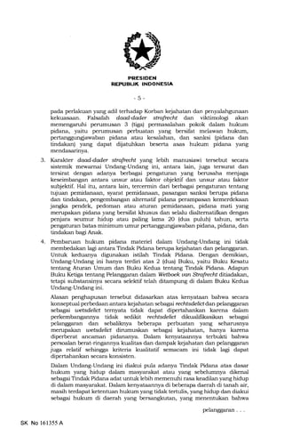TT]
REPUBUK INDONESIA
-5-
pada perlakuan yang adil terhadap Korban kejahatan dan penyalahgunaan
kekuasaan. Falsafah daad4ader stmfudtt dan viktimologi akan
memengaruhi perumusan 3 (tige) permasalahan pokok dalam hukum
pidana, yaitu perumusan perbuatan yang bersifat melawan hukum,
pertanggungiawaban pidana atau kesalahan, dan sanksi (pidana dan
tindakan) yang dapat dijatuhkan beserta asas hukum pidana yang
mendasarinya.
3. IGrakter daad4ader strafudX yang lebih manusiawi tersebut secara
sistemik mewarnai Undang-Undarrg ini, antara lain, juga tersurat dan
tersirat dengan adanya berbagai pengaturan yang berusaha menjaga
keseimbangan antara unsur atau faktor objektif dan unsur atau faktor
subjektif. Hal ifu, antara lain, tercermin dari berbagai pengaturan tentang
tujuan pemidanaan, syarat pemidanaan, pasErngan sanksi berupa pidana
dan tindakan, pengembangan altematif pidana perampasan kemerdekaan
jangka pendek, pedoman atau aturan pemidanaan, pidana mati yang
merupakan pidana yang bersifat khusus dan selalu dialtematilkan dengan
penjara seurnur hidup atau paling lama 2O (dua puluh) tahun, serta
pengaturan batas minimum umur pertanggungiawaban pidana, pidana, dan
tindakan bagi Anak.
4. Pembaruan hukum pidana materiel dalam Undang-Undang ini tidak
membedakan lagi antara Tindak Pidana berupa kejahatan dan pelanggaran.
Untuk keduanya digunakan istilah Tindak Pidana. Dengan demikian,
Undang-Undang ini hanya terdiri atas 2 (dua) Buku, yaitu Buku Kesatu
tentang Aturan Umum dan Buku Kedua tentang Tindak Pidana. Adapun
Buku Ketiga tentang Pelanggaran dalarn Wetboek uan Strafredt ditiadakan,
tetapi substansinya secara selektif telah ditampung di dalam Buku Kedua
Undang-Undang ini.
Alasan penghapusan tersebut didasarkan atas kenyataan bahwa secara
konseptual perbedaan antara kejahatan sebagat redtsdeliddan pelanggaran
sslagai wetsdelid temyata tidak dapat karena dalam
perkembangannya tidak sedikit rcchtsdelict dikualifikasikan sebagai
pelanggaran dan sebaliloeya beberapa perbuatan yang seharusnya
merupakan tuetsdelid dirumuskan sebagai kejahatan, hanya karena
diperberat ancEunan pidananya. Dalam kenyataannya terbukti bahwa
persoalan berat-ringannya kualitas dan dampak kejahatan dan pelanggaran
juga relatif sehingga kriteria kualitatif semacarn ini tidak lagi dapat
dipertahankan secara konsisten.
Dalam Undang-Undang ini diakui pula adanya Tindak Pidana atas dasar
hukum yang hidup dalam masyarakat atau yang sebelumnya dikenal
sebagai Tindak Pidana adat unhrk lebih memenuhi rasa keadilan yang hidup
di dalam masyarakat. Dalam kenyataannya di beberapa. daera-h di tanah air,
masih terdapat ketentuan hukum yang tidak terh-rlis, yang hidup dan diakui
sebagai hukum di daerah yang bersangkutan, yang menentukan bahwa
pelanggaran . . .
SK No 161355 A
 