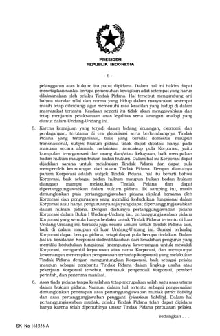 i
EI]
K INDONESIA
-6-
pelanggaran atas hukum itu patut dipidana. Dalam hal ini hakim dapat
menetapkan sanksi berupa pemenuhan kewajiban adat setempat yang harus
dilaksanakan oleh pelaku Tindak Pidana. HaI tersebut mengandung arti
bahwa standar nilai dan norrna yang hidup dalam masyarakat setempat
masih tetap dilindungi agar memenuhi rasa keadilan yang hidup di dalam
masyarakat tertentu. Keadaan seperti itu tidak akan menggoyahkan dan
tetap menjamin pelaksanaan asas legalitas serta larangan analogi yang
dianut dalam Undang-Undang ini.
5. Karena kemajuan yang terjadi dalam bidang keuangan, ekonomi, dan
perdagangan, terutama di era globalisasi serta berkembangnya Tindak
Pidana yang terorganisasi, baik yang bersifat domestik maupun
transnasional, subjek hukum pidana tidak dapat dibatasi hanya pada
manusia secara alamia-h, melainkan mencakup pula Korporasi, yaitu
kumpulan terorganisasi dari orang dan/atau kekayaan, baik merupakan
badan hukum maupun bukan badan hukum. Dalam hal ini Korporasi dapat
dijadikan sarana untuk melakukan Tindak Pidana dan dapat pula
memperoleh keuntungan dari suatu Tindak Pidana. Dengan dianutnya
paham Korporasi adalah subjek Tindak Pidana, hal itu berarti bahwa
Korporasi, baik sebagai badan hukum maupun bukan badan hukum
dianggap mampu melakukan Tindak Pidana dan dapat
dipertanggungiawabkan dalam hukum pidana. Di samping itu, masih
pula pertanggungjawaban pidana dipikul bersama oleh
Korporasi dan pengurusnya yang memiliki kedudukan fungsional dalam
Korporasi atau hanya pengurusnya saja yang dapat dipertanggungjawabkarr
dalam hukum pidana. Dengan diatumya pertanggunglawaban pidana
Korporasi dalam Buku I Undang-Undang ini, pidana
Korporasi yang semula hanya berlaku untuk Tindak Pidana tertentu di luar
Undang-Undang ini, berlaku juga secara umum untuk Tindak Pidana lain,
baik di dalam maupun di luar Undang-Undang ini. Sanksi terhadap
Korporasi dapat berupa pidana, tetapi dapat pula berupa tindakan. Dalam
hal ini kesalahan Korporasi diidentifikasikan dari kesalahan pengurus yang
memiliki kedudukan fungsional (mempunyai kewenangan untuk mewakili
Korporasi, mengambil keputusan atas nama Korporasi, dan mempunyai
kewenangan menerapkan pengawasan terhadap Korporasi) yang melakukan
Tindak Pidana dengan menguntungkan Korporasi, baik sebagai pelaku
maupun sebagai pembantu Tindak Pidana dalam ling[up usaha atau
pekerjaan Korporasi tersebut, termasuk pengendali Korporasi, pemberi
perintah, dan penerima manfaat.
6. Asas tiada pidana tanpa kesalahan tetap merupakan salah satu asas utama
dalam hukum pidana. Namun, dalam hal tertentu sebagai pengecualian
penerapan asas mutlak (strict liabilitgi)
dan asas pertanggungiawaban pengganti (uimrious liabiliful. Dalam hal
pertanggungjawaban mutlak, pelaku Tindak Pidana telah dapat dipidana
hanya karena telah dipenuhinya unsur Tindak Pidana perbuatan pelaku.
Sedangkan . . .
SK No 161356A
 