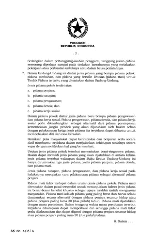 I.i]-flrli-EffNEEtrtrEm
-7 -
Sedangkan dalam pertanggungjawaban pengganti, tanggung jawab pidana
seseorang diperluas sampai pada tindakan bawahannya yang melakukan
peke{aan atau perbuatan untulmya atau dalam batas perintahnya.
7. DaJan Undang-Undang ini diatur jenis pidana yang berupa pidana pokok,
pidana tambahan, dan pidana yang bersifat kl:rusus (pidana mati) untuk
Tindak Pidana tertentu yang ditentukan dalam Undang-Undang.
Jenis pidana pokok terdiri atas:
a. pidana penjara;
b. pidana tutupan;
c. pidana pengawasan;
d. pidana denda; dan
e. pidana kerja sosial.
Dalam pidana pokok diatur jenis pidana baru berupa pidana pengawasan
dan pidana kerja sosial. Pidana pengawasan, pidana denda, dan pidana kerja
sosial perlu dikembangkan sebagai altematif dari pidana perampasan
kemerdekaan jangka pendek yang akan dijatuhkan oleh hakim sebab
dengan pelaksanaan ketiga jenis pidana itu terpidana dapat dibantu untuk
membebaskan dfui dari rasa bersalah.
Demikian pula masyarakat dapat berinteraksi dan berperan serta secara
aktif membantu terpidana dalam menjalankan kehidupan sosialnya secara
wajar dengan melakukan hal yang bermanfaat.
Urutan jenis pidana pokok tersebut menentukan berat-ringannya pidana.
Hakim dapat memilih jenis pidana yang akan diiatuhkan di antara kelima
jenis pidana tersebut walaupun dalam Buku Kedua Undang-Undang ini
harrya dirumuskan tiga jenis pidana, yaitu pidana penjara, pidana denda,
dan pidana mati.
Jenis pidana tutupan, pidana pengawasan, dan pidana ke{a sosial pada
hakikatnya mempakan cara pelaksanaan pidana sebagai alternatif pidana
penjara.
Pidana mati tidak terdapat dalam umtan jenis pidana pokok. Pidana mati
ditentukan dalam pasal tersendiri untuk menunjukkan bahwa jenis pidana
ini benar-benar bersifat khusus sebagai upaya terakhir unhrk mengayomi
masyarakat. Pidana mati adalah pidana yang paling berat dan harrs selalu
diancamkan secara alternatif dengan pidana penjara seumur hidup atau
pidana penjara paling lama 20 (dua puluh) tahun. Pidana mati dijatutrkan
dengan masa percobaan. Dalam tenggang waktu masa percobaan tersebut
terpidana diharapkan dapat memperbaiki diri sehingga pidana mati tidak
perlu dilaksanakan dan dapat diganti dengan pidana penjara seumur hidup
atau pidana penjara paling lama 2O (dua puluh) tahun.
8. Dalam . . .
SK No l6l357A
 