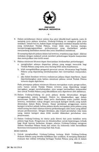FRESIDEN
REPUELIK INDONESIA
-8-
8. Dalam pemidanaan dianut sistem dua jalur (danble-track sgsteml, yaitu di
samping jenis pidana tersebut, Undang-Undang ini mengatur pula jenis
tindakan. Dalam hal ini, hakim dapat mengenakan tindalan kepada mereka
yang melakukan Tindak Pidana, tetapi tidak atau kurang mampu
mempertanggungiawabkan perbuatannya yang disebabkan pelaku
menyandang disabilitas mental dan/ atau disabilitas intelektual.
Di samping dljatuhi pidana dalam hal tertentu, terpidanajuga dapat dikenai
tindalan dengan maksud unhrk memberi pelindungan kepa.da masyaralat
dan mewujudkan tata tertib sosial.
9. Pidana minimum khusus dapat diancamkan berdasarkan pertimbangan:
a. menghindari adanya disparitas pidana yang sangat mencolok bagi
Tindak Pidana yang sama atau kurang lebih sama kualitasnya;
b. lebih mengefektifkan pengaruh prevensi urnum, khususnya bagi Tindak
Pidana yang dipandang membahayakan dan meresahkan masyarakat;
dan
c. jika dalam keadaan tertentu maksimum pidana dapa.t diperberat, dapat
dipertimbangkan pula bahwa minimum pidana untuk Tindak Pidana
tertentu dapat diperberat.
Pada prinsipnya pidana minimum khusus merupakan suatu pengecualian,
yaitu hanya untuk Tindak Pidana tertentu yang dipandang sangat
merugikan, sangat membahayakan, atau sangat meresahkan masyarakat
dan untuk Tindak Fidana yang dikualifrkasi atau diperberat oleh akibatnya.
1O. Dalam Undang-Undang ini jenis pidana denda dinrmuskan dengan
menggunakan sistem kategori. Sistem itu dimaksudkan agar dalam
perumusan Tindak Pidana tidak perlu disebutkan suatu jumlah denda
tertentu, melainkan cukup dengan menunjuk kategori denda yang sudah
ditentukan dalam Buku Kesatu. Dasar pemikiran penggunaan sistem
kategori tersebut adalah bahwa pidana denda merupakan jenis pidana yang
relatif sering berubah nilainya karena perkembangan nilai mata uang akibat
situasi perekonomian. Dengan demikian, jika terjadi perubahan nilai mata
uang, sistem kategori akan lebih mudah dilakukan perubahan atau
penyesuaian.
11. Dalam Undang-Undang ini diatur pula diversi dan jenis tindakan serta
pidana bagi Anak. Pengaturan ini dimaksudkan unhrk kepentingan terbaik
bagi Anak karena berkaitan dengan adanya Undang-Undang mengenai
Sistem Peradilan Pidana Anak dan selain ihr Indonesia telah meratifikasi
Konvensi Internasional tentang Hak-Hak Anak.
BUKU KEDUA
1. Untuk menghasilkan Undang-Undang tentang Kitab Undang-Undarrg
Hukum Pidana yang bersifat kodilikasi dan unifikasi, di samping dilakukan
evaluasi dan seleksi terhadap berbagai Tindak Pidana yang ada di dalam
SK No 161358 A
Wetboek
 