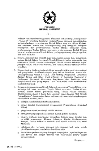 REPIIEL|K INDONESIA
-9-
Wetboek van Strafiedt sebagaimana dilsta nkan oleh Undang-Undang Nomor
I Tahun 1946 tentang Peraturan Hukum Pidana, apresiasi juga dilakukan
terhadap berbagai perkembangan Tindak Pidana yang ada diluar Wetbek
uan Strafiedt, antara lain, Undang-Undang yang mengatur mengenai
pencegahan dan pemberantasan Tindak Pidana pencucian uang,
pemberantasan Tindak Pidana terorisme, pemberantasan Tindak Pidana
konrpsi, pemberantasan Tindak Pidana perdagangan orang, dan pengadilan
hak asasi manusia.
2. Secara antisipatif dan proaktif, juga dimasukkan antara lain, pengaturan
tentang Tindak Pidana Pomografi, Tindak Pidana terhadap informatika dan
elektronika, Tindak Pidana penerbangan, Tindak Pidana terhadap organ,
jaringan tubuh, dan darah manusia, dan Tindak Pidana terhadap proses
peradilan.
3. Di samping itu, Undang-Undang ini juga mengadopsi konvensi internasional
baik yang sudah diratifikasi maupun yang belum diratifrkasi, antara lain,
Undang-Undang Nomor 5 Tahun 1998 tentang Pengesahan Conuentbn
Agairst Torfitre and Other Cruel, Intatman or Degruding Treatment or
Punishment (Konvensi Menentang Penyiksaan dan Perlakuan atau
Penghukuman La.in yang Kejam, Tidak Manusiawi, atau Merendahkan
Martabat Manusia).
4. Dengan sistem perumusan Tindak Pidana di atas, untuk Tindak Pidana berat
terhadap hak asasi manusia, Tindak Pidana terorisme, Tindak Pidana
korupsi, Tindak Pidana pencucian uang, Tindak Pidana narkotika
dikelompokkan dalam 1 (satu) bab tersendiri yang dinamai "Bab Tindak
Pidana Khusus". Penempatan dalam bab tersendiri tersebut didasarkan pada
karakteristik khusus, yaitu:
a. dampak vilrtimisasinya (Korbannya) besar;
b. sering bersifat transnasional terorganisasi (Tfansnational Oryanizcd
Cimel;
c. pengaturan acara pidananya bersifat khusus;
d. sering menyimpang dari asas umum hukum pidana materiel;
e. adanya lembaga pendukung penegakan hukum yang bersifat dan
memiliki kewenangan khusus (misalnya, Komisi Pemberantasan
Korupsi, Badan Narkotika Nasional, dan Komisi Nasional Hak Asasi
Manusia);
f. didukung oleh berbagai konvensi internasional, baik yang sudah
diratifikasi maupun yang belum diratifftasi; dan
g. merupakan perbuatan yang dianggap sangat jahat (super mala per sQ
dan tercela dan sangat dikutuk oleh masyarakat (strong people
ardemnation).
Dengan . . .
SK No 16l359A
 