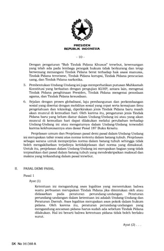 EITFEIEtrtrI
REPUBL|K INDONESIA
- 10-
Dengan pengaturan "Bab Tindak Pidana Khusus" tersebut, kewenangan
yang telah ada pada lembaga penegak hukum tidak berkurang dan terap
berwenang menangani Tindak Pidana berat terhadap hak asasi manusia,
Tindak Pidana terorisme, Tindak Pidana korupsi, Tindak Pidana pencucian
uang, dan Tindak Pidana narkotika.
5. Pembentukan Undang-Undang ini juga memperhatikan putusan Mahkamah
Konstitusi yang berkaitan dengan pengujian KUHP, antara lain, mengenai
Tindak Pidana penghinaan Presiden, Tindak Pidana mengenai penodaan
agama, dan Tindak Pidana kesusilaan.
6. Sejalan dengan proses globalisasi, laju pembangunan dan perkembangan
sosial yang disertai dengan mobilitas sosial yang cepat serta kemajuan ilmu
pengetahuan dan teknologi, diperkirakan jenis Tindak Pidana banr masih
akan muncul di kemudian hari. Oleh karena itu, pengaturan jenis Tindak
Pidana baru yang belum diatur dalam Undang-Undang ini atau yang akan
muncul di kemudian hari dapat dilakukan melalui perubahan terhadap
Undang-Undang ini atau mengaturnya dalam Undang-Undang tersendiri
karena kekhususannya atas dasar Pasal 187 Buku Kesatu.
Penjelasan umum dan Penjelasan pasal demi pasal dalam Undang-Undang
ini merupakan tafsir resmi atas norma tertentu dalam batang tubuh. Penjelasan
sebagai sarana untuk memperjelas norma dalam batang tubuh sehingga tidak
boleh mengakibatkan terjadinya ketidakjelasan dari norma yang dimaksud.
Untuk itu, penjelasan dalam Undang-Undang ini merupakan bagian yang tidak
terpisahkan dari pasal dalam batang tubuh yang mendeskripsikan maksud dan
makna yang terkandung dalam pa.sal tersebut.
[. PASALDEMIPASAL
Pasal 1
Ayat (l)
Ketentuan ini mengandung asas legalitas yang menenhrkan bahwa
suatu perbuatan merupa.kan Tindak Pidana jika ditentukan oleh atau
didasarkan pada peraturan perundang-undangan. Peraturan
perundang-undangan dalam ketentuan ini adalah Undang-Undang dan
Peraturan Daerah. Asas legalitas merupakan asas pokok dalam hukum
pidana. Oleh karena itu, peraturan perundang-undangan yang
mengandung ancaman pidana harus sudah ada sebelum Tindak Pidana
dilalrukan. Hal ini berarti bahwa ketentuan pidana tidak boleh berlaku
surut.
Ayat(2) ...
SK No l6l360A
 