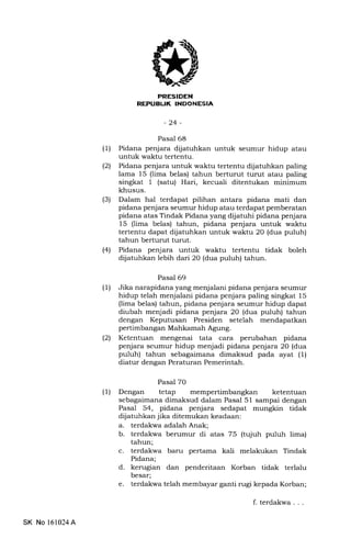 -24-
Pasal 68
(U Pidana penjara dijatuhkan untuk seumur hidup atau
untuk waktu tertentu.
(21 Pidana penjara untuk waktu tertentu dijatuhkan paling
lama 15 (lima belas) tahun berturut turut atau paling
singkat 1 (satu) Hari, kecuali ditentukan minimum
khusus.
(3) Dalam hal terdapat pilihan antara pidana mati dan
pidana penjara seumur hidup atau terdapat pemberatan
pidana atas Tindak Pidana yang dijatuhi pidana penjara
15 (lima belas) tahun, pidana penjara untuk waktu
tertentu dapat dijatuhkan untuk waktu 20 (dua puluh)
tahun berturut turut.
(41 Pidana penjara untuk waktu tertentu tidak boleh
dijatuhkan lebih dari 20 (dua puluh) tahun.
Pasal 69
(1) Jika narapidana yang menjalani pidana penjara seumur
hidup telah menjalani pidana penjara paling singkat 15
(lima belas) tahun, pidana penjara seumur hidup dapat
diubah menjadi pidana penjara 20 (dua puluh) tahun
dengan Keputusan Presiden setelah mendapatkan
pertimbangan Mahkamah Agung.
l2l Ketentuan mengenai tata cara perubahan pidana
penjara seumur hidup menjadi pidana penjara 20 (dua
puluh) tahun sebagaimana dimaksud pada ayat (1)
diatur dengan Peraturan Pemerintah.
Pasal 7O
(1) Dengan tetap mempertimbangkan ketentuan
sebagaimana dimaksud dalam Pasal 51 sampai dengan
Pasal 54, pidana penjara sedapat mungkin tidak
dijatuhkan jika ditemukan keadaan:
a. terdakwa adalah Anak;
b. terdakwa berumur di atas 75 (tujuh puluh lima)
tahun;
c. terdakwa baru pertama kali melakukan Tindak
Pidana;
d. kerugian dan penderitaan Korban tidak terlalu
besar;
e. terdakwa telah membayar ganti rugi kepada Korban;
SK No 161024A
f.terdakwa...
 