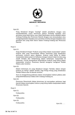 I'RESIDEN
REPUEUI( INDONESIA
- 11-
Ayat (2)
Yang dimaksud dengan "analogi' adalah penafsiran dengan cara
memberlakukan suatu ketentuan pidana terhadap kejadian atau
peristiwa yang tidak diatur atau tidak disebutkan secara eksplisit dalam
Undang-Undang dan Peraturan Daerah dengan cara menyamakan atau
mengumpamakan kejadian atau peristiwa tersebut dengan kejadian atau
peristiwa lain yang telah diatur dalam Undang-Undang dan Peraturan
Daerah.
Pasal 2
Pasal 3
Ayat (l)
Cukup jelas.
Ayatl2l
Cukup jelas.
Ayat (3)
Cukup jelas.
Ayat (l)
Yang dimaksud dengan "hukum yang hidup dalam masyarakaf adalah
hukum adat yang menentukan bahwa seseorang yang melalrukan
perbuatan tertentu patut dipidana. Hukum yang hidup di dalam
masyarakat dalam pasal ini berkaitan dengan hukum tidak tertr:lis yang
masih berlaku dan berkembang dalam kehidupan masyarakat di
Indonesia. Untuk memperkuat keberlakuan hukum yang hidup dalam
masyarakat tersebut, Peraturan Daerah mengatur mengenai Tindak
Pidana adat tersebut.
Ayat (2)
Dalam ketentuan ini yang dimaksud dengan "berlaku dalam tempat
hukum itu hidup" adalah berlaku bagi Setiap Orang yang melakukan
Tindak Pidana adat di daerah tersebut.
Ayat ini mengandung pedoman dalam menetapkan hukum pidana adat
yang keberlakuannya diakui oleh Undang-Undang ini.
Ayat (3)
Peraturan Pemerintah dalam ketentuan ini merupakan pedoman bagi
daerah dalam menetapkan hukum yang hidup dalam masyarakat dalam
Peraturan Daerah.
SK No 161467A
Ayat(4) ...
 