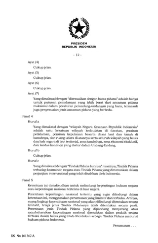 i:k-EFIEtrN
REPUBLJK INDONESIA
-12-
Ayat (4)
Cukup jelas.
Ayat (5)
Cukup jelas.
Ayat (6)
Cukup jelas.
Ayat (7)
Yang dimaksud dengan "disesuaikan dengan batas pidana" adalah hanya
untuk putusan pemidanaan yang lebih berat dari anczunan pidana
maksimal dalam peraturan perundang-undangan yang baru, termasuk
juga penyesuaian jenis ancarnan pidana yang berbeda.
Pasal 4
Hurufa
Yang dimaksud dengan "wilayah Negara Kesatuan Republik Indonesia"
adalah satu kesatuan wilayah kedaulatan di daratan, perairan
pedalaman, perairan kepulauan beserta dasar laut dan tanah di
bawahnya, dan ruang udara di atasnya serta seluruh wilayah yang batas
dan hak negara di laut teritorial, zona tambahan, zona ekonomi eksklusif,
dan landas kontinen yang diatur dalam Undang-Undang.
Huruf b
Cukup jelas.
Hurrf c
Yang dimaksud dengan "Tindak Pidana lainnya" misalnya, Tindak Pidana
terhadap keamanan negara atau Tindak Pidana yang dirumuskan dalam
perjanjian internasional yang telah disahkan oleh Indonesia.
Pasal 5
Ketentuan ini dimaksudkan untuk melindungi kepentingan hukum negara
atau kepentingan nasional tertentu di luar negeri.
Penentuan kepentingan nasional tertenhr yang ingin dilindungi dalam
ketentuan ini, menggunakan perumusan yErng limitatif dan terbuka. Artinya,
ruang lingkup kepentingan nasional yang akan dilindungi ditentukan secara
limitatif, tetapi jenis Tindak Pidananya tidak ditentukan secara pasti.
Penentuan jenis Tindak Pidana yang dipandang menyerang atau
membahayakan kepentingan nasional diserahkan dalam praktik secara
terbuka dalam batas yang telah ditentukan sebagai Tindak Pidana menurut
hukum pidana Indonesia.
Perumusan . . .
SK No 161362A
 