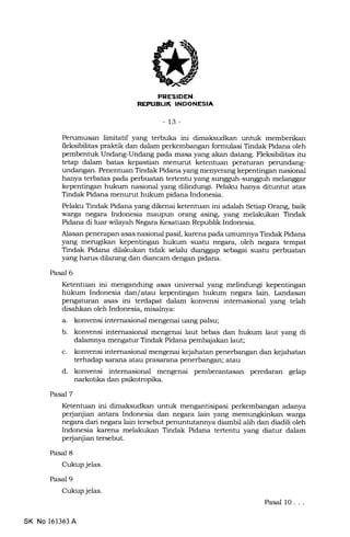 FRESIDEN
REI'UEUK INDONESIA
-13-
Perumusan limitatif yang terbuka ini dimaksudkan untuk memberikan
fleksibilitas praktik dan dalam perkembangan formulasi Tindak Pidana oleh
pembentuk Undang-Undang pada masa yang akan datang. Fleksibilitas itu
tetap dalam batas kepastian menurut ketentuan peraturan perundang-
undangan. Penentuan Tindak Pidana yang menyerang kepentingan nasional
hanya terbatas pa.da perbuatan tertentu yang sungguh-sungguh melanggar
kepentingan hukum nasional yang dilindungi. Pelaku hanya dituntut atas
Tindak Pidana menurut hukum pidana Indonesia.
Pelaku Tindak Pidana yang dikenai ketentuan ini adalah Setiap Orang, baik
warga negara Indonesia maupun orang asing, yang melakukan Tindak
Pidana di luar wilayah Negara Kesatuan Republik Indonesia.
Alasan penerapan asas nasional pasif, karena pada umumnya Tindak Pidana
yang merugikan kepentingan hukum suatu negara,.oleh negara tempat
Tindak Pidana dilalnrkan tidak selalu dianggap sebagai suatu perbuatan
yang harus dilarang dan diancam dengan pidana.
Pasal 6
Pasal 7
Pasal 8
Cukup jelas.
Pasal 9
Cukup jelas.
Ketentuan ini mengandr:ng asas universal yang melindungi kepentingan
hukum Indonesia dan/atau kepentingan hukum negara lain. Landasan
pengaturan asas ini terdapat dalam konvensi intemasional yang telah
disahkan oleh Indonesia, misaleya:
a. konvensi internasional mengenai uang palsu;
b. konvensi internasional mengenai laut bebas dan hukum laut yang di
dalamnya mengatur Tindak Pidana pembajakan laut;
c. konvensi internasional mengenai kejahatan penerbangan dan kejahatan
terhadap sarana atau prasarana penerbangan; atau
d. konvensi intemasional mengenai pemberantasan peredaran gelap
narkotika dan psikotropika.
Ketentuan ini dimaksudkan unhrk mengantisipasi perkembangan adanya
perjanjian antara Indonesia dan negara lain yang warga
negara dari negara lain tersebut penuntutannya diambil alih dan diadili oleh
Indonesia karena melakukan Tindak Pidana tertentu yang diatur dalam
pe{anjian tersebut.
Pasal 10. . .
SK No 161363 A
 