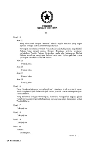 PRESIDEN
EEPUEUK INDONESIA
-15-
Pasal 15
Ayat (l)
Yang dimaksud dengan "sarana" adalah segala sesuatu yang dapat
dipakai sebagai alat dalam mencapai tujuan.
Persiapan melakukan Tindak Pidana hanya diljatuhi pidana bagi Tindak
Pidana yang sangat serius. Dengan demikian, kriteria persiapan
melakukan Tindak Pidana ditekankan pada sifat bahayanya Tindak
Pidana, misalnya mengimpor bahan kimia atau bahan peledak untuk
persiapan melakukan Tindak Pidana.
Ayat (2)
Cukup jelas.
Ayat (3)
Cukup jelas.
Ayat (4)
Cukup jelas.
Ayat (s)
Cukup jelas.
Pasal 16
Yang dimaksud dengan "menghentikan", misalnya, telah membeli bahan
kimia tetapi tidak jadi diolah menjadi bahan peledak untuk mencapai tujuan
Tindak Pidana.
Yang dimaksud dengan "mencegah", misalnya, melaporkan kepada pihak
yang berwenang mengenai keberadaan sarana yang akan digunakan untuk
Tindak Pidana.
Pasal 17
Cukup jelas.
Pasal 18
Cukup jelas.
Pasal 19
Cukup jelas.
Pasal 2O
Hurufa
Cukup jelas.
Huruf b . . .
SK No 161365 A
 