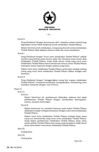 PRESIDEN
REFUBUK INDONESIA
-t6-
Huruf b
Yang dimaksud "dengan perantaraan alat", misalnya remote antrol yang
digunakan secara tidak langsung untuk melakukan Tindak Pidana.
Dalam hal menyuruh melakukan, orang yang disr.rruh untuk melakukan
Tindak Pidana tidak dipidana karena tidak ada unsur kesalahan.
Hunrf c
Yang dimaksud dengan "turut serla melalrukan Tindak Pidana" adalah
mereka yang bekerja sarna secara sadar dan bersama-sama secara fisik
melakukan Tindak Pidana, tetapi tidak semua orang yang turut serta
melakukan Tindak Pidana harus memenuhi semua unsur Tindak Pidana
walaupun semua diancam dengan pidana yang sama.
Dalam turut serta melakukan Tindak Pidana, perbuatan masing-masing
orang yang turut serta melakukan Tindak Pidana dilihat sebagai satu
kesatuan.
Hurufd
Yang dimaksud dengan "menggerald<an orang lain supaya melakukan
Tindak Pidana", termasuk membujuk, menganjurkan, memancing, atau
memikat orang lain dengan cara tertentu.
Pasal 21
Ayat (1)
Hurufa
Dalam ketentuan ini, pembantuan dilalrukan sebelum dan sejak
pelaksanaan Tindak Pidana dengan memberikan kesempatan,
sarana, maupun keterangan.
Hurufb
Dalam ketentuan ini, memberi bantuan pada walrhr Tindak Pidana
dilakukan hampir terdapa.t kesamaan dengan turut serta melakukan
Tindak Pidana.
Dalam turlt serta melakukan Tindak Pidana terdapat kerja sama
yang erat antarmereka yang turut serta melakukan Tindak Pidana,
tetapi dalam pembantuan melakukan Tindak Pidana, kerja sama
antara pelaku Tindak Pidana dan orang yang membantu tidak seerat
kefa sama dalam turut serta melalmkan Tindak Pidana.
Ayat (2)
Cukup jelas.
Ayat (3)
Cukup jelas.
Ayat(a)...
SK No 161366A
 