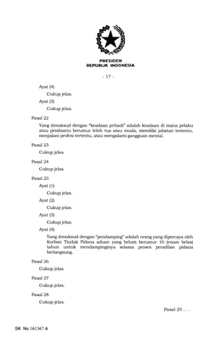 EFtTr:trTilifltil.Jrr+Ynt
-t7-
Ayat (a)
Cukup jelas.
Ayat (5)
Cukup jelas.
PaseJ22
Yang dimaksud dengan "keadaan pribadi" adalah keadaan di mana pelaku
atau pembantu berumur lebih tua atau muda, memiliki jabatan tertentu,
menjalani profesi tertentu, atau meng.lami gangguan mental.
Pasal 23
Cukup jelas.
Pasal24
Cukup jelas.
Pasal 25
Ayat (1)
Cukup jelas.
Ayat(21
Cukup jelas.
Ayat (3)
Cukup jelas.
Ayat (a)
Yang dimaksud dengan "pendamping" adalah orang yang dipercaya oleh
Korban Tindak Pidana aduan yang belum berumur 16 (enam belas)
tahun untuk
berlangsung.
Pasal 26
Cukup jelas.
Pasal27
Cukup jelas.
Pasal 28
Cukup jelas.
selama proses peradilan pidana
SK No l6l367A
Pasal 29...
 