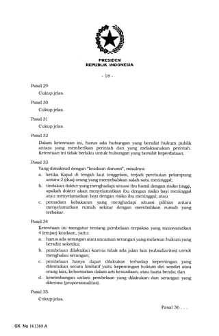 TIFFTTFI{I]
-18-
Pasal 29
Cukup jelas.
Pasal 30
Cukup jelas.
Pasal 31
Cukup jelas.
Pasal 32
Dalam ketenhran ini, harus ada hubungan yang bersifat hukum publik
antara yang memberikan perintah dan yang melaksanakan perintah.
Ketentuan ini tidak berlaku untuk hubungan yang bersilat keperdataan.
Pasal 33
Yang dimaksud dengan "keadaan daruraf, misalnya:
a. ketika Kapal di tengah laut tenggelam, terjadi perebutan pelampung
arftara 2 (dua) orang yang menyebabkan salah satu meninggal;
b. tindakan dokter yang menghadapi situasi ibu hamil dengan risiko tinggi,
apakah dokter akan menyelamatkan ibu dengan risiko bayi meninggal
atau menyelamatkan bayi dengan risiko ibu meninggal; atau
c. pemadam kebakaran yang menghadapi situasi piJihan antara
menyelamatkan rumah sekitar dengan merobohkan rumah yang
terbakar.
Pasal 34
Ketentuan ini mengatur tentang pembelaan terpaksa yang mensyaratkan
4 (empat) keadaan, yaitu:
a. harus ada serangan atau ancarnan serangan yang melawan hukum yang
bersifat seketika;
b. pembelaan dilakukan karena tidak ada jalan lain (subsidiaritas) untuk
menghalau serangan;
c. pembelaan hanya dapat dilakukan terhadap kepentingan yang
ditentukan secara limitatif yaitu kepentingan hukum diri sendiri atau
orang lain, kehormatan dalam arti kesusilaan, atau harta benda; dan
d. keseimbangan antara pembelaan yang dilakukan dan serangan yang
diterima (proporsionalitas).
Pasal 35
Cukup jelas.
SK No l6l368A
Pasal 36. . .
 