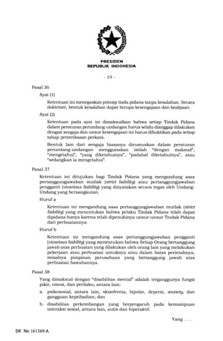 PRESIDEN
REI'UEUK INDONESIA
-19-
Pasal 36
Ayat (1)
Ketentuan ini menegaskan prinsip tiada pidana tanpa kesalaha:r. Secara
doktriner, bentuk kesalahan dapat berupa kesengajaan dan kealpaan.
Ayat(21
Ketentuan pada ayat ini dimaksudkan bahwa se'rap Tindak Pidana
dalam peraturan perundang-undangan harrs selalu dianggap dilakukan
dengan sengaja dan unsur kesengajaan ini harus dibuktikan pada setiap
tahap pemeriksaan perkara.
Bentuk lain dari sengaja biasanya dirumuskan dalam peraturan
perundang-undangan menggunakan istilah "dengan maksud",
"mengetahui', "yaog diketahuinya", "padahal diketahuinya", atau
"sedangkan ia mengetahui".
Pasal 37
Ketentuan ini ditujukan bagi Tindak Pidana yang mengandung asas
pertanggungiawaban mutlak (strbt liabilitgl atau pertanggungiawaban
pengganti (uicaious liabilitgl yang dinyatakan secara tegas oleh Undang-
Undang yang bersangkutan.
Huruf a
Ketentuan ini mengandung asas pertanggungiawaban mutlak (stnct
liabilitgl yang menentukan bahwa pelaku Tindak Pidana telah dapat
dipidana hanya karena telah dipenuhinya unsur-unsur Tindak Pidana
dari perbuatannya.
Huruf b
Ketentuan ini mengandung asas pertanggungiawaban pengganti
(ubaious liabilitgl yang menentukan bahwa Setiap Orang bertanggung
jawab atas perbuatan yang dilakukan oleh orang lain yang melakukan
pekerjaan atau perbuatan untuknya atau dalam batas perintahnya,
misalnya pimpinan perusahaan yang bertanggung jawab atas
perbuatan bawahannya.
Pasal 38
Yang dimaksud dengan "disabilitas mental" adalah terganggunya fungsi
pikir, emosi, dan perilaku, antara lain:
a. psikososial, antara lain, skizofrenia, bipolar, depresi, a nxietg, dan
gangguan kepribadian; dan
b. disabilitas perkembangan yang berpengaruh pada kemampuan
interaksi sosial, antara lain, autis dan hiperaktif.
SK No l61369A
Yang . . .
 
